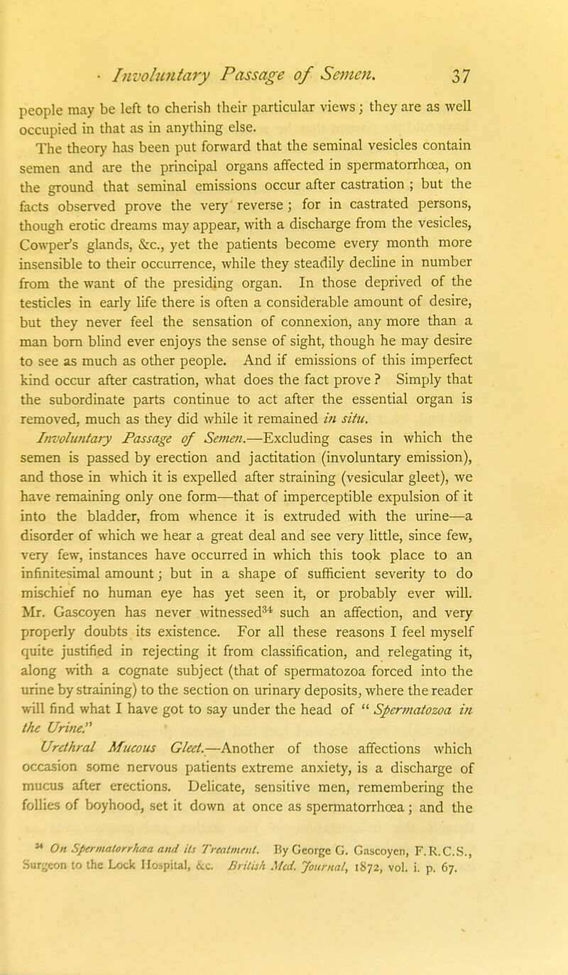 people may be left to cherish their particular views; they are as well occupied in that as in anything else. The theory has been put forward that the seminal vesicles contain semen and are the principal organs affected in spermatorrhoea, on the ground that seminal emissions occur after castration ; but the facts observed prove the very reverse; for in castrated persons, though erotic dreams may appear, with a discharge from the vesicles, Cowper's glands, &:c., yet the patients become every month more insensible to their occurrence, while they steadily decline in number from the want of the presiding organ. In those deprived of the testicles in early life there is often a considerable amount of desire, but they never feel the sensation of connexion, any more than a man bom blind ever enjoys the sense of sight, though he may desire to see as much as other people. And if emissions of this imperfect kind occur after castration, what does the fact prove ? Simply that the subordinate parts continue to act after the essential organ is removed, much as they did while it remained in situ. Invohmtaiy Passage of Semefi.—Excluding cases in which the semen is passed by erection and jactitation (involuntary emission), and those in which it is expelled after straining (vesicular gleet), we have remaining only one form—that of imperceptible expulsion of it into the bladder, from whence it is extruded with the urine—a disorder of which we hear a great deal and see very little, since few, very few, instances have occurred in which this took place to an infinitesimal amount; but in a shape of sufficient severity to do mischief no human eye has yet seen it, or probably ever will. Mr. Gascoyen has never witnessed^* such an affection, and very properly doubts its existence. For all these reasons I feel myself quite justified in rejecting it from classification, and relegating it, along with a cognate subject (that of spermatozoa forced into the urine by straining) to the section on urinary deposits, where the reader will find what I have got to say under the head of  Spermatozoa in the Urine. Urethral Mucous Gleet.—Another of those affections which occasion some nervous patients extreme anxiety, is a discharge of mucus after erections. Delicate, sensitive men, remembering the follies of boyhood, set it down at once as spermatorrhcea; and the  On Spermalorrhaa and its Treatment. By George G. Gascoyen, F.R.C.S., Surgeon to the Lock Hospital, ikc. Ihilisli .Med. Jotii nal, 1872, vol. i. p. 67.