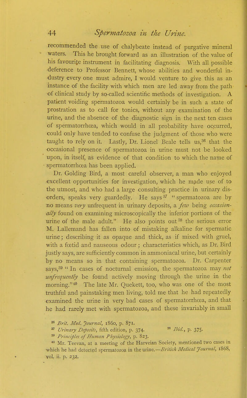 recommended the use of chalybeate instead of purgative mineral waters. This he brought forward as an illustration of the value of his favourite instrument in facihtating diagnosis. With all possible deference to Professor Bennett, whose abilities and wonderful in- dustry every one must admire, I would venture to give this as an instance of the facility with which men are led away from the path of clinical study by so-called scientific methods of investigation. A patient voiding spermatozoa would certainly be in such a state of prostration as to call for tonics, without any examination of the urine, and the absence of the diagnostic sign in the next ten cases of spermatorrhoea, which would in all probability have occurred, could only have tended to confuse the judgment of those who were taught to rely on it. Lastly, Dr. Lionel Beale tells us,^^ that the occasional presence of spermatozoa in urine must not be looked upon, in itself, as evidence of that condition to which the name of spermatorrhoea has been applied. Dr. Golding Bird, a most careful observer, a man who enjoyed excellent opportunities for investigation, which he made use of to the utmost, and who had a large consulting practice in urinary dis- orders, speaks very guardedly. He says  spermatozoa are by no means very unfrequent in urinary deposits, a feiu being occasion- ally found on examining microscopically the inferior portions of the urine of the male adult. He also points out^^ the serious error M. Lallemand has fallen into of mistaking alkaline for spermatic urine; describing it as opaque and thick, as if mixed with gruel, with a foetid and nauseous odour; characteristics which, as Dr. Bird justly says, are sufficiently common in ammoniacal urine, but certainly by no means so in that containing spermatozoa. Dr. Carpenter says,^^  In cases of nocturnal emission, the spermatozoa may not unfreqiieiitly be found actively moving through the urine in the morning.* The late Mr. Quekett, too, who was one of the most truthful and painstaking men living, told me that he had repeatedly examined the urine in very bad cases of spermatoiThoea, and that he had rarely met with spermatozoa, and these invariably in small ^ Brit. Med. Journal, i860, p. 871,  Urinary Deposits, fifth edition, p. 374. Ibid., p. 375. ^ Principles of Human Physiology, p. 823. Mr. Teevan, at a meeting of the Harveian Society, mentioned two cases in which he had detected spermatozoa in the urine,—British Medical Journal, 1868, vol. ii. p. 232.