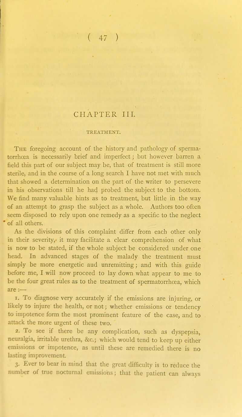 CHAPTER III. TREATMENT. The foregoing account of the history and pathology of sperma- torrhcea is necessarily brief and imperfect; but however barren a field this part of our subject may be, that of treatment is still more sterile, and in the course of a long search I have not met with much that showed a determination on the part of the writer to persevere in his observations till he had probed the subject to the bottom. We find many valuable hints as to treatment, but little in the way of an attempt to grasp the subject as a whole. Authors too often seem disposed to rely upon one remedy as a specific to the neglect * of all others. As the divisions of this complaint differ from each other only in their severity,* it may facilitate a clear comprehension of what is now to be stated, if the whole subject be considered under one head. In advanced stages of the malady the treatment must simply be more energetic aud unremitting; and with this guide before me, I will now proceed to lay down what appear to me to be the four great rules as to the treatment of spermatorrhoea, which are :— 1. To diagnose very accurately if the emissions are injuring, or likely to injure the health, or not; whether emissions or tendency to impotence form the most prominent feature of the case, and to attack the more urgent of these two. 2. To see if there be any complication, such as dyspepsia, neuralgia, irritable urethra, &c.; which would tend to keep up either emissions or impotence, as until these are remedied there is no lasting improvement. 3. Ever to bear in mind that the great difficulty is to reduce the Lumber of true nocturnal emissions; that the patient can always