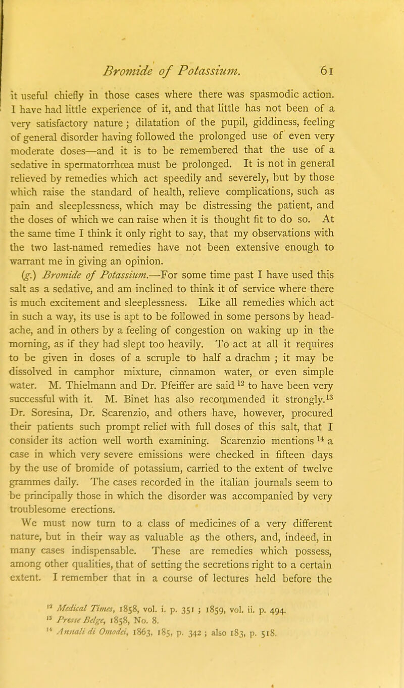 it useful chiefly in those cases where there was spasmodic action. I have had Utde experience of it, and that Httle has not been of a very satisfactory nature; dilatation of the pupil, giddiness, feeling of general disorder having followed the prolonged use of even very moderate doses—and it is to be remembered that the use of a sedative in spermatorrhoea must be prolonged. It is not in general relieved by remedies which act speedily and severely, but by those which raise the standard of health, reHeve complications, such as pain and sleeplessness, which may be distressing the patient, and the doses of which we can raise when it is thought fit to do so. At the same time I think it only right to say, that my observations with the two last-named remedies have not been extensive enough to warrant me in giving an opinion. (§•.) Bromide of Potassium.—For some time past I have used this salt as a sedative, and am inclined to think it of service where there is much excitement and sleeplessness. Like all remedies which act in such a way, its use is apt to be followed in some persons by head- ache, and in others by a feeling of congestion on waking up in the morning, as if they had slept too heavily. To act at all it requires to be given in doses of a scruple to half a drachm ; it may be dissolved in camphor mixture, cinnamon water, or even simple water. M. Thielmann and Dr. Pfeiffer are said to have been very successful with it. M. Binet has also recoipmended it strongly. Dr. Soresina, Dr. Scarenzio, and others have, however, procured their patients such prompt relief with full doses of this salt, that I consider its action well worth examining. Scarenzio mentions a case in which very severe emissions were checked in fifteen days by the use of bromide of potassium, carried to the extent of twelve grammes daily. The cases recorded in the italian journals seem to be principally those in which the disorder was accompanied by very troublesome erections. We must now turn to a class of medicines of a very different nature, but in their way as valuable a? the others, and, indeed, in many cases indispensable. These are remedies which possess, among other qualities, that of setting the secretions right to a certain extent. I remember that in a course of lectures held before the  Medical Times, 1858, vol. i. p. 351 ; 1859, vol. ii. p. 494.  Prtsse Beige, 1858, No. 8. '* Aniiali di Oinodci, 1863, 185, p. 342 ; also 183, p. 518.