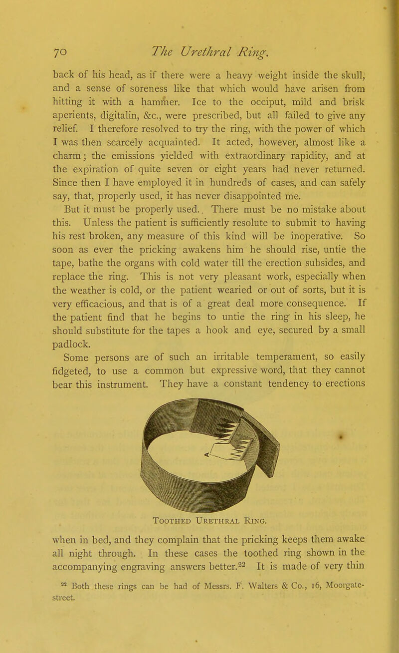 back of his head, as if there were a heavy weight inside the skull, and a sense of soreness like that which would have arisen from hitting it with a hammer. Ice to the occiput, mild and brisk aperients, digitalin, &c., were prescribed, but all failed to give any relief I therefore resolved to try the ring, with the power of which I was then scarcely acquainted. It acted, however, almost like a charm; the emissions yielded with extraordinary rapidity, and at the expiration of quite seven or eight years had never returned. Since then I have employed it in hundreds of cases, and can safely say, that, properly used, it has never disappointed me. But it must be properly used., There must be no mistake about this. Unless the patient is sufficiently resolute to submit to having his rest broken, any measure of this kind will be inoperative. So soon as ever the pricking awakens him he should rise, untie the tape, bathe the organs with cold water till the erection subsides, and replace the ring. This is not very pleasant work, especially when the weather is cold, or the patient wearied or out of sorts, but it is very efficacious, and that is of a great deal more consequence. If the patient find that he begins to untie the ring in his sleep, he should substitute for the tapes a hook and eye, secured by a small padlock. Some persons are of such an irritable temperament, so easily fidgeted, to use a common but expressive word, that they cannot bear this instrument. They have a constant tendency to erections Toothed Urethral Ring. when in bed, and they complain that the pricking keeps them awake all night through. In these cases the toothed ring shown in the accompanying engraving answers better.22 It is made of very thin  Both these rings can be had of Messrs. F. Walters & Co., 16, Moorgale- street.