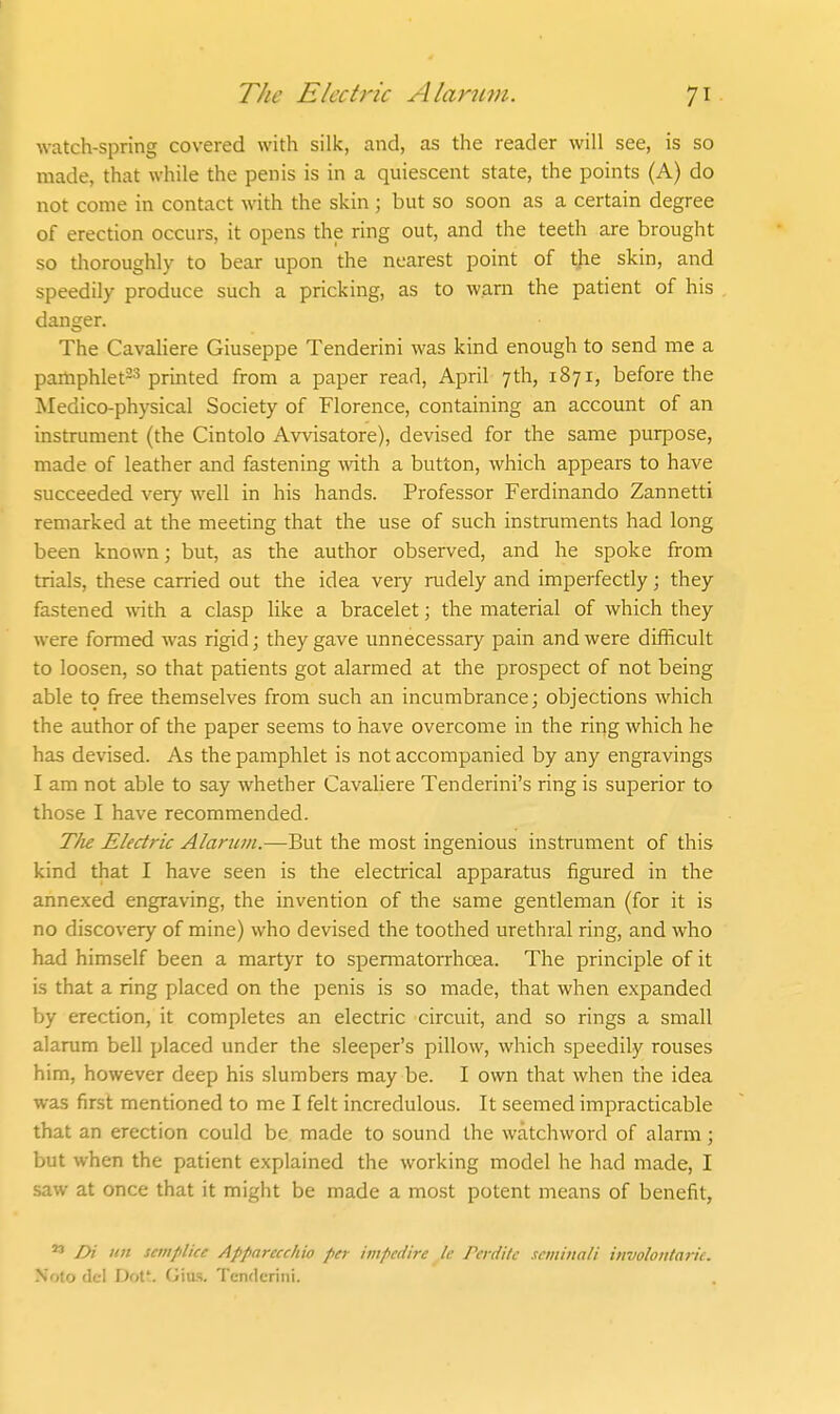 watch-spring covered with silk, and, as the reader will see, is so made, that while the penis is in a quiescent state, the points (A) do not come in contact with the skin ; but so soon as a certain degree of erection occurs, it opens the ring out, and the teeth are brought so thoroughly to bear upon the nearest point of the skin, and speedily produce such a pricking, as to warn the patient of his danger. The Cavaliere Giuseppe Tenderini was kind enough to send me a pamphlet^s printed from a paper read, April 7th, 1871, before the Medico-physical Society of Florence, containing an account of an instrument (the Cintolo Avvisatore), devised for the same purpose, made of leather and fastening with a button, which appears to have succeeded very well in his hands. Professor Ferdinando Zannetti remarked at the meeting that the use of such instnmients had long been known; but, as the author observed, and he spoke from trials, these carried out the idea veiy rudely and imperfectly; they fastened with a clasp like a bracelet; the material of which they were formed was rigid; they gave unnecessary pain and were difficult to loosen, so that patients got alarmed at the prospect of not being able to free themselves from such an incumbrance; objections which the author of the paper seems to have overcome in the ring which he has devised. As the pamphlet is not accompanied by any engravings I am not able to say whether Cavaliere Tenderini's ring is superior to those I have recommended. TJie Electric Alartini.—But the most ingenious instrument of this kind that I have seen is the electrical apparatus figured in the annexed engraving, the invention of the same gentleman (for it is no discovery of mine) who devised the toothed urethral ring, and who had himself been a martyr to spermatorrhoea. The principle of it is that a ring placed on the penis is so made, that when expanded by erection, it completes an electric circuit, and so rings a small alarum bell placed under the sleeper's pillow, which speedily rouses him, however deep his slumbers may be. I own that when the idea was first mentioned to me I felt incredulous. It seemed impracticable that an erection could be made to sound the watchword of alarm; but when the patient explained the working model he had made, I saw at once that it might be made a most potent means of benefit,  Di iin setnplice Apparecchio per impedire Ic Pcrdik scminali involoiitark. N'oto del Dot;. Gias, Tenderini.