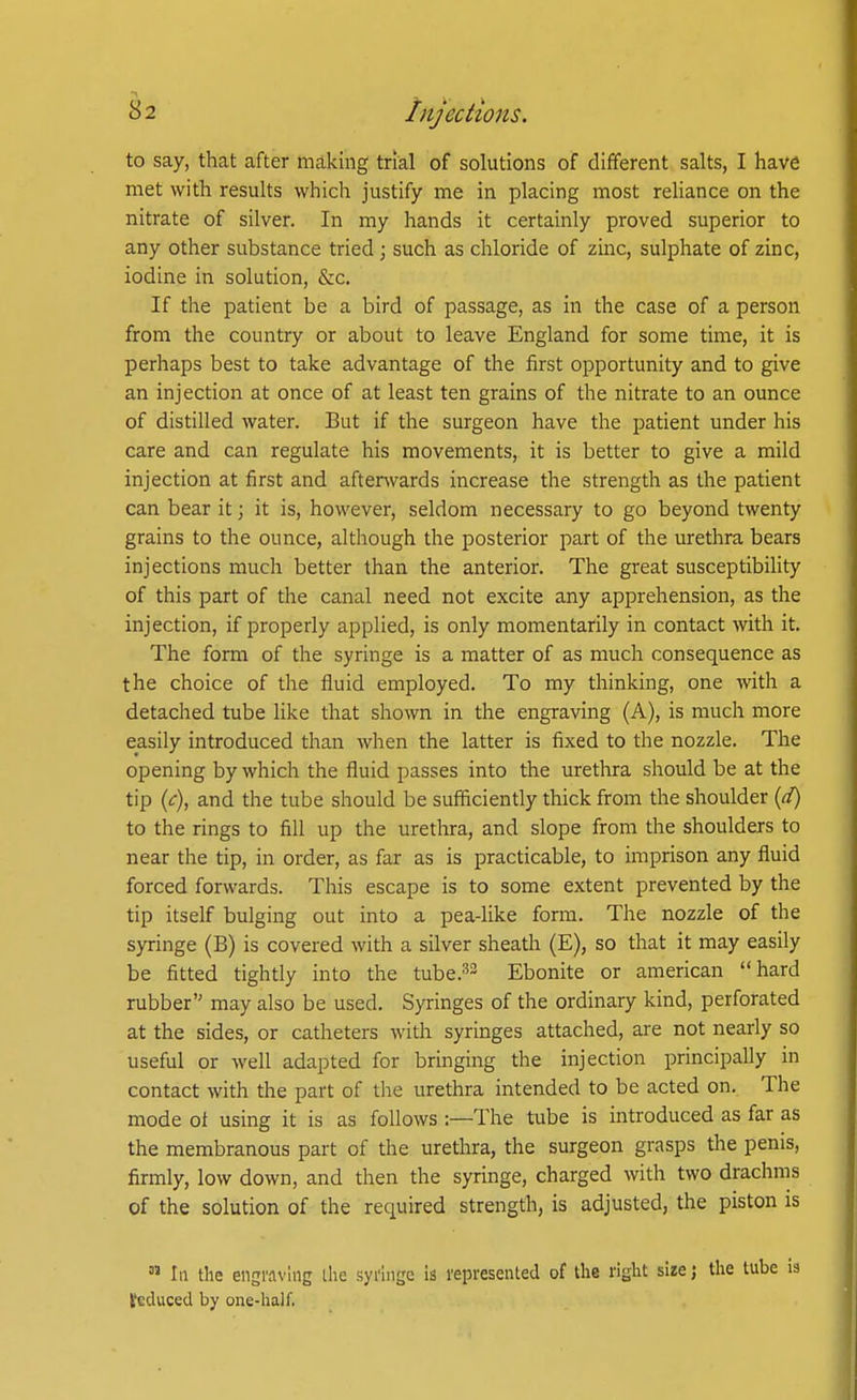 to say, that after making trial of solutions of different salts, I have met with results which justify me in placing most reliance on the nitrate of silver. In my hands it certainly proved superior to any other substance tried \ such as chloride of zinc, sulphate of zinc, iodine in solution, &c. If the patient be a bird of passage, as in the case of a person from the country or about to leave England for some time, it is perhaps best to take advantage of the first opportunity and to give an injection at once of at least ten grains of the nitrate to an ounce of distilled water. But if the surgeon have the patient under his care and can regulate his movements, it is better to give a mild injection at first and afterwards increase the strength as the patient can bear it; it is, however, seldom necessary to go beyond twenty grains to the ounce, although the posterior part of the urethra bears injections much better than the anterior. The great susceptibility of this part of the canal need not excite any apprehension, as the injection, if properly applied, is only momentarily in contact with it. The form of the syringe is a matter of as much consequence as the choice of the fluid employed. To my thinking, one with a detached tube like that shown in the engraving (A), is much more easily introduced than when the latter is fixed to the nozzle. The opening by which the fluid passes into the urethra should be at the tip (^), and the tube should be sufficiently thick from the shoulder to the rings to fill up the urethra, and slope from the shoulders to near the tip, in order, as far as is practicable, to imprison any fluid forced forwards. This escape is to some extent prevented by the tip itself bulging out into a pea-like form. The nozzle of the syringe (B) is covered with a silver sheath (E), so that it may easily be fitted tightly into the tube.''^ Ebonite or american hard rubber may also be used. Syringes of the ordinary kind, perforated at the sides, or catheters with syringes attached, are not nearly so useful or well adapted for bringing the injection principally in contact with the part of the urethra intended to be acted on. The mode ot using it is as follows :—The tube is introduced as far as the membranous part of the urethra, the surgeon grasps the penis, firmly, low down, and then the syringe, charged with two drachms of the solution of the required strength, is adjusted, the piston is  In the eii2i'.i\'InE ihe syringe is represented of the right size; the tube is Seduced by one-half,