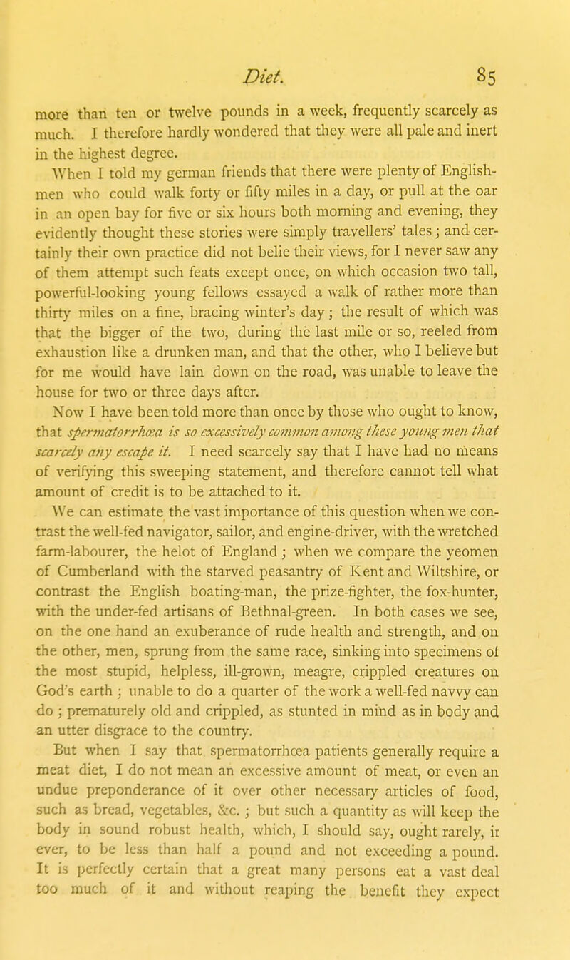 more than ten or twelve pounds in a week, frequently scarcely as much. I therefore hardly wondered that they were all pale and inert in the highest degree. When I told my german friends that there were plenty of English- men who could walk forty or fifty miles in a day, or pull at the oar in an open bay for five or six hours both morning and evening, they evidently thought these stories were simply travellers' tales; and cer- tainly their own practice did not beHe their views, for I never saw any of them attempt such feats except once, on which occasion two tall, powerful-looking young fellows essayed a walk of rather more than thirty miles on a fine, bracing winter's day; the result of which was that the bigger of the two, during the last mile or so, reeled from exhaustion like a drunken man, and that the other, who 1 believe but for me would have lain down on the road, was unable to leave the house for two or three days after. Now I have been told more than once by those who ought to know, that spermatorrhea is so excessively common among these yowig men that scarcely any escape it. I need scarcely say that I have had no means of verifying this sweeping statement, and therefore cannot tell what amount of credit is to be attached to it. We can estimate the vast importance of this question when we con- trast the well-fed navigator, sailor, and engine-driver, with the wetched farm-labourer, the helot of England ; when we compare the yeomen of Cumberland with the starved peasantry of Kent and Wiltshire, or contrast the English boating-man, the prize-fighter, the fox-hunter, with the under-fed artisans of Bethnal-green. In both cases we see, on the one hand an exuberance of rude health and strength, and on the other, men, sprung from the same race, sinking into specimens of the most stupid, helpless, ill-grown, meagre, crippled creatures on God's earth ; unable to do a quarter of the work a well-fed navvy can do ; prematurely old and crippled, as stunted in mind as in body and an utter disgrace to the country. But when I say that spermatorrhoea patients generally require a meat diet, I do not mean an excessive amount of meat, or even an undue preponderance of it over other necessary articles of food, such as bread, vegetables, &c. ; but such a quantity as will keep the body in sound robust health, which, I should say, ought rarely, ii ever, to be less than half a pound and not exceeding a pound. It is perfectly certain that a great many persons eat a vast deal too much of it and without reaping the benefit they expect