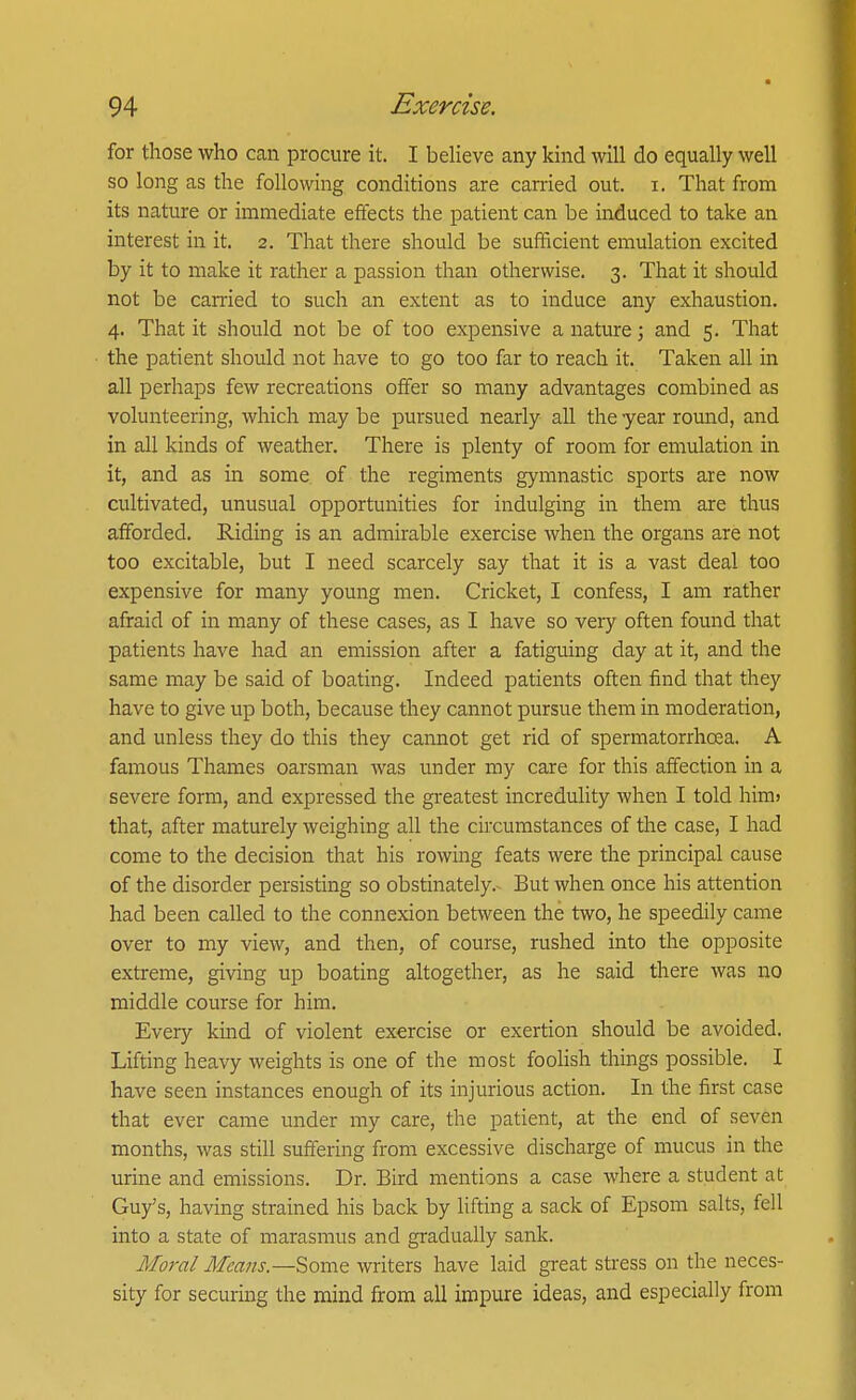 for those who can procure it. I believe any kind will do equally well so long as the following conditions are carried out. i. That from its nature or immediate effects the patient can be induced to take an interest in it. 2. That there should be sufficient emulation excited by it to make it rather a passion than otherwise. 3. That it should not be carried to such an extent as to induce any exhaustion. 4. That it should not be of too expensive a nature; and 5. That the patient should not have to go too far to reach it. Taken all in all perhaps few recreations offer so many advantages combined as volunteering, which may be pursued nearly all the year round, and in all kinds of weather. There is plenty of room for emulation in it, and as in some of the regiments gymnastic sports are now cultivated, unusual opportunities for indulging in them are thus afforded. Riding is an admirable exercise when the organs are not too excitable, but I need scarcely say that it is a vast deal too expensive for many young men. Cricket, I confess, I am rather afraid of in many of these cases, as I have so very often found that patients have had an emission after a fatiguing day at it, and the same may be said of boating. Indeed patients often find that they have to give up both, because they cannot pursue them in moderation, and unless they do this they cannot get rid of spermatorrhoea. A famous Thames oarsman was under my care for this affection in a severe form, and expressed the greatest incredulity when I told him> that, after maturely weighing all the circumstances of the case, I had come to the decision that his rowing feats were the principal cause of the disorder persisting so obstinately.- But when once his attention had been called to the connexion between the two, he speedily came over to my view, and then, of course, rushed into the opposite extreme, giving up boating altogether, as he said there was no middle course for him. Every kind of violent exercise or exertion should be avoided. Lifting heavy weights is one of the most foohsh things possible. I have seen instances enough of its injurious action. In the first case that ever came under my care, the patient, at the end of seven months, was still suffering from excessive discharge of mucus in the urine and emissions. Dr. Bird mentions a case where a student at Guy's, having strained his back by lifting a sack of Epsom salts, fell into a state of marasmus and gradually sank. Moral Meajis.—'SiomQ writers have laid great stress on the neces- sity for securing the mind from all impure ideas, and especially from