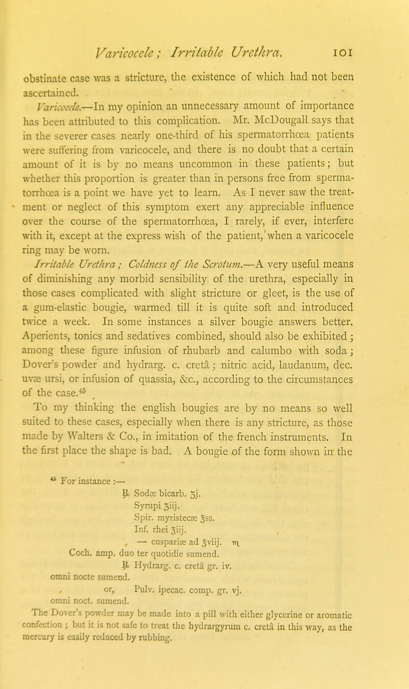 Varicocele; Irritable Urethra, loi obstinate case was a stricture, the existence of which had not been ascertained. Varicocele.—In my opinion an unnecessary amount of importance has been attributed to this complication. Mr, McDougall says that in the severer cases nearly one-third of his spermatorrhcea patients were suffering from varicocele, and there is no doubt that a certain amoimt of it is by no means uncommon in these patients; but whether this proportion is greater than in persons free from sperma- torrhcea is a point we have yet to learn. As I never saw the treat- ment or neglect of this symptom exert any appreciable influence over the course of the spermatorrhoea, I rarely, if ever, interfere with it, except at the express wish of the patient,'when a varicocele ring may be worn. Irritable Urethra ; Coldness of the Scrotum.—A very useful means of diminishing any morbid sensibility of the urethra, especially in those cases compUcated with slight stricture or gleet, is the use of a gum-elastic bougie, Avarmed till it is quite soft and introduced twice a week. In some instances a silver bougie answers better. Aperients, tonics and sedatives combined, should also be exliibited; among these figure infusion of rhubarb and calumbo with soda; Dover's powder and liydrarg. c. creta; nitric acid, laudanum, dec. uvae ursi, or infusion of quassia, &c., according to the circumstances of the case.-^ To my thinking the english bougies are by no means so well suited to these cases, especially when there is any stricture, as those made by Walters & Co., in imitation of the french instruments. In the first place the shape is bad. A bougie of the form shown in the ** For instance :— Pj Sodre bicarb. 5j. Syrupi Jiij. Spir. myristec£e 3SS. Inf. rhei %\\]. , — cusparise ad sviij. iri Coch, amp. duo ter quotidie sumend. p. Hydrarg. c. creta gr. iv. omni nocte sumend. or, Pulv, ipecac, comp. gr. vj. omni noct. sumend. The Dover's powder may be made into a pill with either glycerine or aromatic confection ; but it is not safe to treat the hydrargyram c. creta in this way, as the mercury is easily reduced by rubbing.