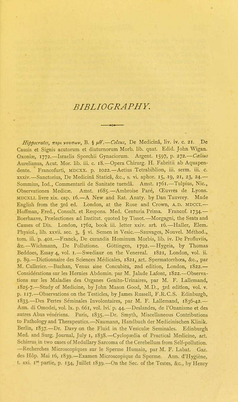 BIBLIOGRAPHY. Hippocrates, irtpi vovaojv, B. § n9'.—Cehus, De Medicina, liv. iv. c. 21. De Causis et Signis acutoram et diutumorum Morb. lib. quat. Edid. John Wigan. Oxonias, 1772.—Israelis SporcMi Gynacioram. Argent. 1597, p. 272.—Calius Aurelianus, AcuL Mor. lib. iii. c. 18.—Opera Chirurg. H. Fabritii ab Aquapen- dente. Francofurti, mdcxx. p. 1022.—Aetius Tetrabiblion, iii. serm. iii. c. xxxiv.—Sanctorius, De Medicina Statica, &c., s. vi. aphor. 15, 19, 21, 23, 24.— Sommins, lod., Commentarii de Sanitate tuenda. Amst. 1761.—Tulpius, Nic, Observationes Medicas. Amst. 1685.—Ambroise Pare, CEuvr^s de Lyons. MDCXLI. livre xix. cap. 16.—A New and Rat. Anaty. by Dan Tauvrey. Made English from the 3rd ed. London, at the Rose and Crown, a.d. mdcci.— Hofi5nan, Fred., Consult, et Respons. Med. Centuria Prima. Francof. i734-— Boerhaave, Prselectiones ad Institut. quoted by Tissot.—Morgagni, the Seats and Causes of Dis. London, 1762, book iii. letter xxiv. art. 16.—Haller, Elem. Physiol., lib. xxvii. sec. 3, § vi. Semen in Vesic.—Sauvages, Nouvel. Method., tom. iii. p. 401.—Franck, De curandis Hominum Morbis, lib. iv. De Profluviis, &c.—Wichmann, De PoUutione. Gottingen, 1792. — Hygeia, by Thomas Beddoes, Essay 4, vol. I.—Swediaur on the Venereal. 1821, London, vol. ii. p. 89.—Dictionnaire des Sciences Medicales, 1821, art. Spermatorrhoea, &c., par M. Cullerier.—Buchan, Venus sine Concubitu, 2nd edition, London, 1822.— Considerations sur les Hemies Abdomin. par M. Jalade Lafont, 1822.—Observa- tions sur les Maladies des Organes Genito-Urinaires, par M. F. Lallemand, 1825-7.—Study of Medicine, by John Mason Good, M.D., 3rd edition, vol. v. p. 117.—Observations on the Testicles, by James Russell, F.R.C.S. Edinburgh, 1833.—Des Partes Seminales Involontaires, par M. F. Lallemand, 1836-42.— Ann. di Omodei, vol. Ix. p. 661, vol. Ivi. p. 44.—Deslandes, de I'Onanisme et des autres Abus veneriens. Paris, 1835.—Dr. Smyth, Miscellaneous Contributions to Pathology and Therapeutics.—Naumann, Handbuch der Medicinischen Klinik. Berlin, 1837.—Dr. Davy on the Fluid in the Vesiculte Seminales. Edinburgh Med. and Surg. Journal, July i, 1838.—Cyclopaedia of Practical Medicine, art. Schimis in two cases of Medullary Sarcoma of the Cerebellum from Self-pollution. —Kecherches Microscopiqucs sur le Sperme Humain, par M. F. Labat. Gaz. des Hop. Mai 16, 1839.—Examen Microscopique du Sperme. Ann. d'Hygiene, t. xxi. i'« partie, p. 134, Juiilet 1839.—On the Sec. of the Testes, &c., by Henry