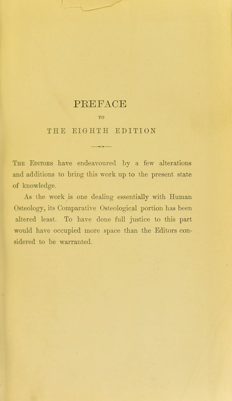 THE PEEFACE TO EIGHTH EDITION The Editoes have endeavoured by a few alterations and additions to bring this work up to the present state of knowledge. As the work is one dealing essentially with Human Osteology, its Comparative Osteological portion has been altered least. To have done full justice to this part would have occupied more space than the Editors con- sidered to be warranted.