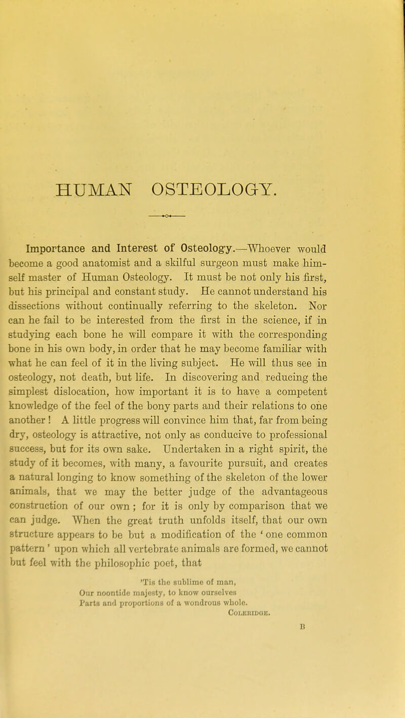 HUMAN OSTEOLOGY. Importance and Interest of Osteolog-y.—Whoever would become a good anatomist and a skilful surgeon must make him- self master of Human Osteology. It must be not only his first, but his principal and constant study. He cannot understand his dissections without continually referring to the skeleton. Nor can he fail to be interested from the first in the science, if in studying each bone he will compare it with the corresponding bone in his own body, in order that he may become familiar with what he can feel of it in the living subject. He will thus see in osteology, not death, but life. In discovering and reducing the simplest dislocation, how important it is to have a competent knowledge of the feel of the bony parts and their relations to one another ! A little progress will convince him that, far from being dry, osteology is attractive, not only as conducive to professional success, but for its own sake. Undertaken in a right spirit, the study of it becomes, with many, a favourite pursuit, and creates a natural longing to know something of the skeleton of the lower animals, that we may the better judge of the advantageous construction of our own; for it is only by comparison that we can judge. When the great truth unfolds itself, tbat our own structure appears to be but a modification of the ' one common pattern ' upon which all vertebrate animals are formed, we cannot but feel with the philosophic poet, that 'Tis the sublime of man, Our noontide majesty, to know ourselves Parts and proportions of a wondrous whole. COLEIIIDUE. B