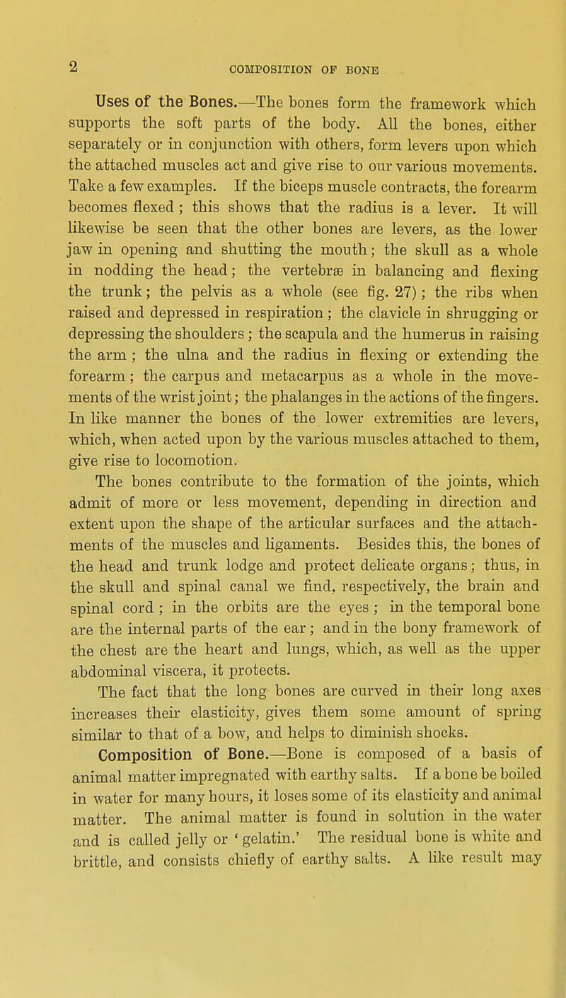 Uses of the Bones.—The bones form the framework which supports the soft parts of the body. All the bones, either separately or in conjunction with others, form levers upon which the attached muscles act and give rise to our various movements. Take a few examples. If the biceps muscle contracts, the forearm becomes flexed; this shows that the radius is a lever. It will likewise be seen that the other bones are levers, as the lower jaw in opening and shutting the mouth; the skull as a whole in nodding the head; the vertebrae in balancing and flexing the trunk; the pelvis as a whole (see fig. 27); the ribs when raised and depressed in respiration; the clavicle in shrugging or depressing the shoulders ; the scapula and the humerus in raising the arm ; the ulna and the radius in flexing or extending the forearm; the carpus and metacarpus as a whole in the move- ments of the wrist joint; the phalanges in the actions of the fingers. In like manner the bones of the lower extremities are levers, which, when acted upon by the various muscles attached to them, give rise to locomotion. The bones contribute to the formation of the joints, which admit of more or less movement, depending in direction and extent upon the shape of the articular surfaces and the attach- ments of the muscles and ligaments. Besides this, the bones of the head and trunk lodge and protect delicate organs; thus, in the skull and spinal canal we find, respectively, the brain and spinal cord ; in the orbits are the eyes ; in the temporal bone are the internal parts of the ear; and in the bony framework of the chest are the heart and lungs, which, as well as the upper abdominal viscera, it protects. The fact that the long bones are curved in their long axes increases their elasticity, gives them some amount of sprmg similar to that of a bow, and helps to diminish shocks. Composition of Bone.—Bone is composed of a basis of animal matter impregnated with earthy salts. If a bone be boiled in water for many hours, it loses some of its elasticity and animal matter. The animal matter is found in solution in the water and is called jelly or * gelatin.' The residual bone is white and brittle, and consists chiefly of earthy salts. A like result may