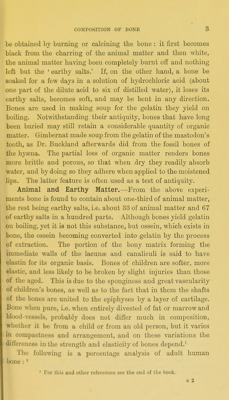 be obtained by burning or calcining the bone : it first becomes black from the charring of the animal matter and then white, the animal matter having been completely burnt ofi and nothing left but the ' earthy salts.' If, on the other hand, a bone be soaked for a few days in a solution of hydrochloric acid (about one part of the dilute acid to six of distilled water), it loses its earthy salts, becomes soft, and may be bent in any direction. Bones are used in making soup for the gelatin they yield on boiling. Notwithstanding their antiquity, bones that have long been bm*ied may still retain a considerable quantity of organic matter. Gimbernat made soup from the gelatin of the mastodon's tooth, as Dr. Buckland afterwards did from the fossil bones of the hysena. The partial loss of organic matter renders bones more brittle and porous, so that when dry they readily absorb water, and by doing so they adhere when applied to the moistened lips. The latter feature is often used as a test of antiquity. Animal and Earthy Matter.—From the above experi- ments bone is found to contain about one-third of animal matter, the rest being earthy salts, i.e. about 33 of animal matter and 67 of earthy salts in a hundred parts. Although bones yield gelatin on boiling, yet it is not this substance, but ossein, which exists in bone, the ossein becoming converted into gelatin by the process of extraction. The portion of the bony matrix forming the immediate walls of the lacunse and canaliculi is said to have elastin for its organic basis. Bones of children are softer, more elastic, and less likely to be broken by slight injuries than those of the aged. This is due to the sponginess and great vascularity of children's bones, as well as to the fact that in them the shafts of the bones are united to the epiphyses by a layer of cartilage. Bone when pure, i.e. when entirely divested of fat or marrow and blood-vessels, probably does not differ much in composition, whether it be from a child or from an old person, but it varies in compactness and arrangement, and on these variations the differences in the strength and elasticity of bones depend.' The following is a percentage analysis of adult human Ijone : ' For tlii.s and other references see the end of the book. II 2