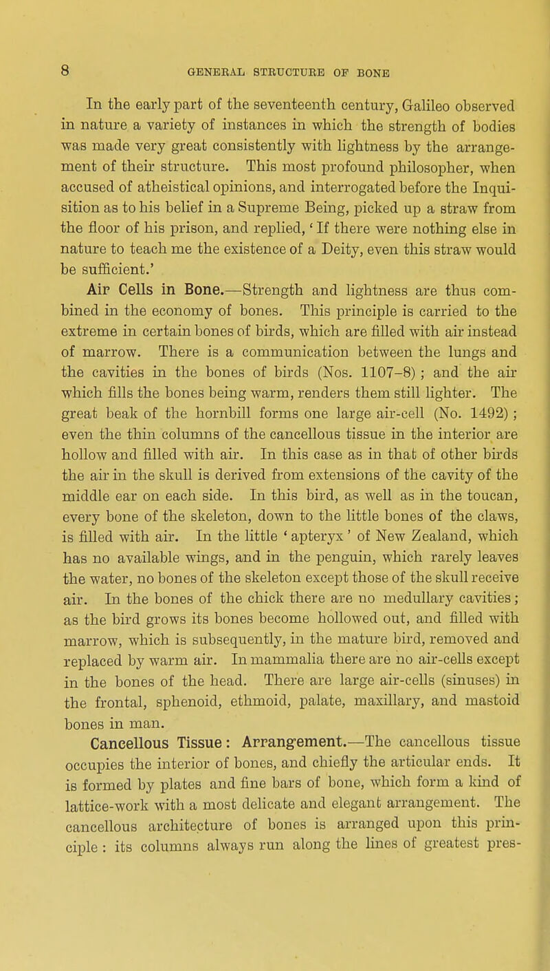 In the early part of the seventeenth century, GaUleo observed in nature a variety of instances in which the strength of bodies was made very great consistently with lightness by the arrange- ment of their structure. This most profound philosopher, when accused of atheistical opinions, and interrogated before the Inqui- sition as to his belief in a Supreme Being, picked up a straw from the floor of his prison, and replied,' If there were nothing else in nature to teach me the existence of a Deity, even this straw would be sufficient.' Alp Cells in Bone.—Strength and lightness are thus com- bined in the economy of bones. This principle is carried to the extreme in certain bones of birds, which are fiUed with air instead of marrow. There is a communication between the lungs and the cavities in the bones of birds (Nos. 1107-8); and the au- which fills the bones being warm, renders them still lighter. The great beak of the hornbill forms one large air-cell (No. 1492); even the thin columns of the cancellous tissue in the interior are hollow and filled with air. In this case as in that of other birds the air in the skull is derived from extensions of the cavity of the middle ear on each side. In this bird, as well as in the toucan, every bone of the skeleton, down to the little bones of the claws, is filled with air. In the little ' apteryx ' of New Zealand, which has no available wings, and in the penguin, which rarely leaves the water, no bones of the skeleton except those of the skull receive air. In the bones of the chick there are no medullary cavities; as the bird grows its bones become hollowed out, and filled with marrow, which is subsequently, in the mature bird, removed and replaced by warm air. In mammalia there are no air-ceUs except in the bones of the head. There are large air-cells (sinuses) m the frontal, sphenoid, ethmoid, palate, maxillary, and mastoid bones in man. Cancellous Tissue: Arrang-ement.—The cancellous tissue occupies the interior of bones, and chiefly the articular ends. It is formed by plates and fine bars of bone, which form a kind of lattice-work with a most delicate and elegant arrangement. The cancellous architecture of bones is arranged upon this prm- ciple : its columns always run along the lines of greatest pres-