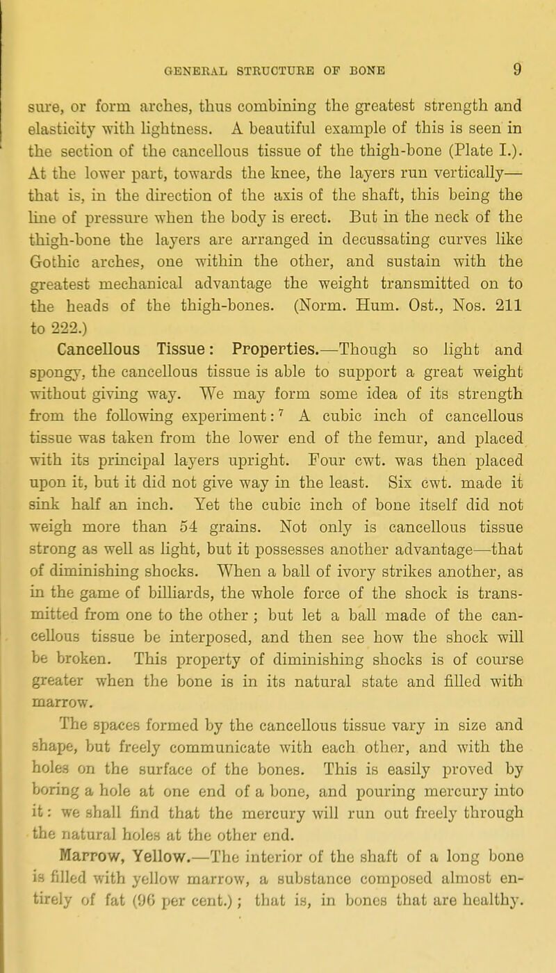 sure, or form arches, thus combining the greatest strength and elasticity with hghtness. A beautiful example of this is seen in the section of the cancellous tissue of the thigh-bone (Plate I.). At the lower part, towards the knee, the layers run vertically— that is, in the direction of the axis of the shaft, this being the line of pressm-e when the body is erect. But in the neck of the thigh-bone the layers are arranged in decussating curves like Gothic arches, one within the other, and sustain with the greatest mechanical advantage the weight transmitted on to the heads of the thigh-bones. (Norm. Hum. Ost., Nos. 211 to 222.) Cancellous Tissue: Properties.—Though so light and spongy, the cancellous tissue is able to support a great weight without giving way. We may form some idea of its strength from the following experiment: ^ A cubic inch of cancellous tissue was taken from the lower end of the femur, and placed with its principal layers upright. Pour cwt. was then placed upon it, but it did not give way in the least. Six cwt. made it sink half an inch. Yet the cubic inch of bone itself did not weigh more than 54 grains. Not only is cancellous tissue strong as well as light, but it j)ossesses another advantage—that of diminishing shocks. When a ball of ivory strikes another, as in the game of billiards, the whole force of the shock is trans- mitted from one to the other; but let a ball made of the can- cellous tissue be interposed, and then see how the shock will be broken. This proi)erty of diminishing shocks is of course greater when the bone is in its natural state and filled with marrow. The spaces formed by the cancellous tissue vary in size and shape, but freely communicate with each other, and with the holes on the surface of the bones. This is easily proved by boring a hole at one end of a bone, and pouring mercury into it: we shall find that the mercury will run out freely through the natural holen at the other end. Marrow, Yellow.—The interior of the shaft of a long bone is filled with yellow marrow, a substance composed almost en- tirely of fat (96 per cent.); that is, in bones that are healthy.