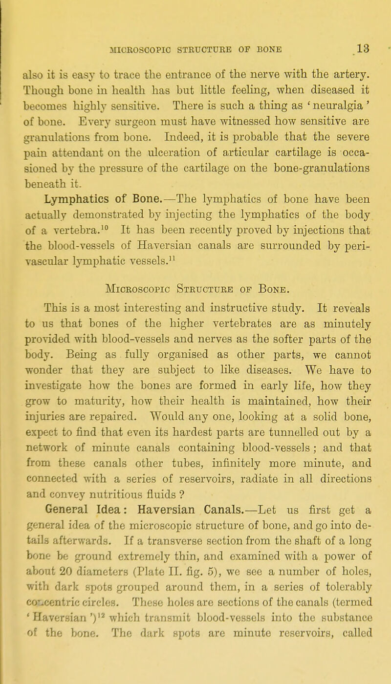 also it is easy to trace the entrance of the nerve with the artery. Though bone in health has but little feeling, when diseased it becomes highly sensitive. There is such a thing as ' neuralgia ' of bone. Every surgeon must have witnessed how sensitive are granulations from bone. Indeed, it is probable that the severe pain attendant on the ulceration of articular cartilage is occa- sioned by the pressure of the cartilage on the bone-granulations beneath it. Lymphatics of Bone.—The lymphatics of bone have been actually demonstrated by injecting the lymphatics of the body of a vertebra.' It has been recently proved by injections that the blood-vessels of Haversian canals are surrounded by peri- vascular lymphatic vessels. Microscopic Structure of Bone. This is a most interesting and instructive study. It reveals to us that bones of the higher vertebrates are as minutely provided with blood-vessels and nerves as the softer parts of the body. Being as fully organised as other parts, we cannot wonder that they are subject to like diseases. We have to investigate how the bones are formed in early life, how they grow to maturity, how their health is maintained, how their injuries are repaired. Would any one, looking at a solid bone, expect to find that even its hardest parts are tunnelled out by a network of minute canals containing blood-vessels; and that from these canals other tubes, infinitely more minute, and connected with a series of reservoirs, radiate in all directions and convey nutritious fluids ? General Idea: Haversian Canals.—Let us first get a general idea of the microscopic structure of bone, and go into de- tails afterwards. If a transverse section from the shaft of a long bone be ground extremely thin, and examined with a power of about 20 diameters (Plate II. fig. 5), we see a number of holes, with dark spots grouped around them, in a series of tolerably cotiCentric circles. These holes are sections of the canals (termed ' Haversianwhich transmit blood-vessels into the substance of the bone. The dark spots are minute reservoirs, called