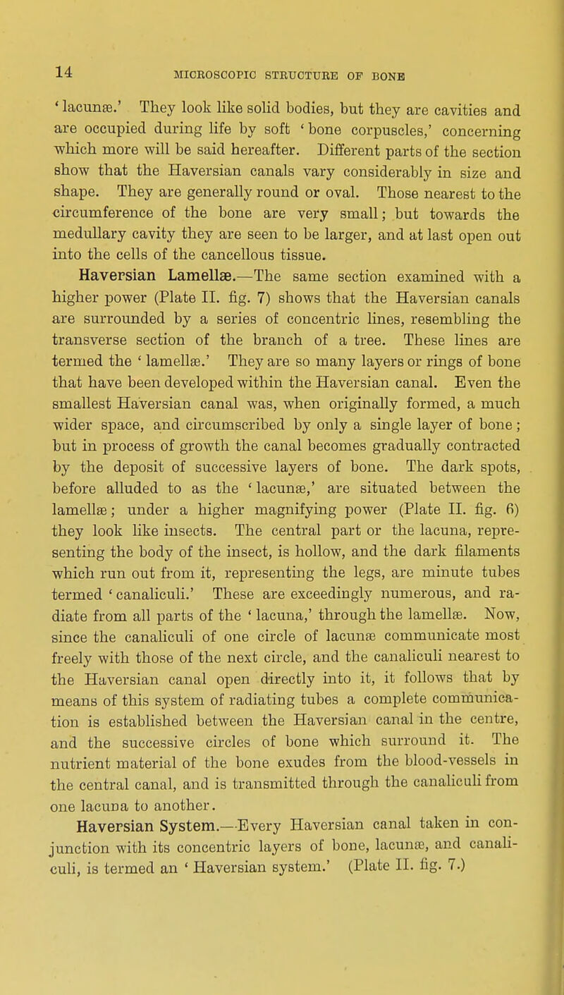 ' lacunae.' They look like solid bodies, but they are cavities and are occupied during life by soft ' bone corpuscles,' concerning ■which more will be said hereafter. Different parts of the section show that the Haversian canals vary considerably in size and shape. They are generally round or oval. Those nearest to the circumference of the bone are very small; but towards the medullary cavity they are seen to be larger, and at last open out into the cells of the cancellous tissue. Havepsian Lamellse.—The same section examined with a higher power (Plate II. fig. 7) shows that the Haversian canals are surrounded by a series of concentric lines, resembling the transverse section of the branch of a tree. These lines are termed the ' lamellae.' They are so many layers or rings of bone that have been developed within the Haversian canal. Even the smallest Haversian canal was, when originally formed, a much wider space, and circumscribed by only a single layer of bone; but in process of growth the canal becomes gradually contracted by the deposit of successive layers of bone. The dark spots, before alluded to as the ' lacunae,' are situated between the lamellae; under a higher magnifying power (Plate II. fig. 6) they look like insects. The central part or the lacuna, repre- senting the body of the insect, is hollow, and the dark filaments which run out from it, representing the legs, are minute tubes termed ' canaliculi.' These are exceedingly numerous, and ra- diate from all parts of the ' lacuna,' through the lamellae. Now, since the canaliculi of one circle of lacunae communicate most freely with those of the next circle, and the canaliculi nearest to the Haversian canal open directly into it, it follows that by means of this system of radiating tubes a complete communica- tion is established between the Haversian canal in the centre, and the successive circles of bone which surround it. The nutrient material of the bone exudes from the blood-vessels in the central canal, and is transmitted through the canalicuH from one lacuna to another. Haversian System.—Every Haversian canal taken in con- junction with its concentric layers of bone, lacunae, and canali- culi, is termed an ' Haversian system.' (Plate II. fig. 7.)