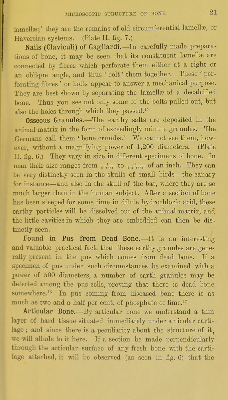 lamellffi;' they are the remains of old circumferential lamelliB, or Haversian systems. (Plate II. fig. 7.) Nails (Claviculi) of Gagliardi.—In carefully made prepara- tions of bone, it may be seen that its constituent lamellae are connected by fibres which perforate them either at a right or an oblique angle, and thus ' bolt' them together. These ' per- forating fibres ' or bolts appear to answer a mechanical purpose. They are best shown by separating the lamellae of a decalcified bone. Thus you see not only some of the bolts pulled out, but also the holes through which they passed.'^ Osseous Granules.—The earthy salts are deposited in the animal matrix in the form of exceedingly minute granules. The Gei-mans call them ' bone crumbs.' We cannot see them, how- ever, without a magnifying power of 1,200 diameters. (Plate n. fig. 6.) They vary in size in different specimens of bone. In man their size ranges from uuVo nloo inch. They can be very distinctly seen in the skulls of small birds—the canary for instance—and also in the skull of the bat, where they are so much larger than in the human subject. After a section of bone has been steeped for some time in dilute hydrochloric acid, these earthy particles will be dissolved out of the animal matrix, and the Uttle cavities in which they are embedded can then be dis- tinctly seen. Found in Pus fpom Dead Bone.—It is an interesting and valuable practical fact, that these earthy granules are gene- rally present in the pus which comes from dead bone. If a specimen of pus under such circumstances be examined with a power of .500 diameters, a number of earth granules may be detected among the pus cells, proving that there is dead bone somewhere.'^' In pus coming from diseased bone there is as much as two and a half per cent, of phosphate of lime.'^ Articular Bone.—By articular bone we understand a thin layer of hard tissue situated immediately under articular carti- lage ; and since there is a peculiarity about the structure of it^ we will allude to it here. If a section be made perpendicularly through the articular surface of any fresh bone with the carti- lage attached, it will be observed (as seen in fig. 6) that the