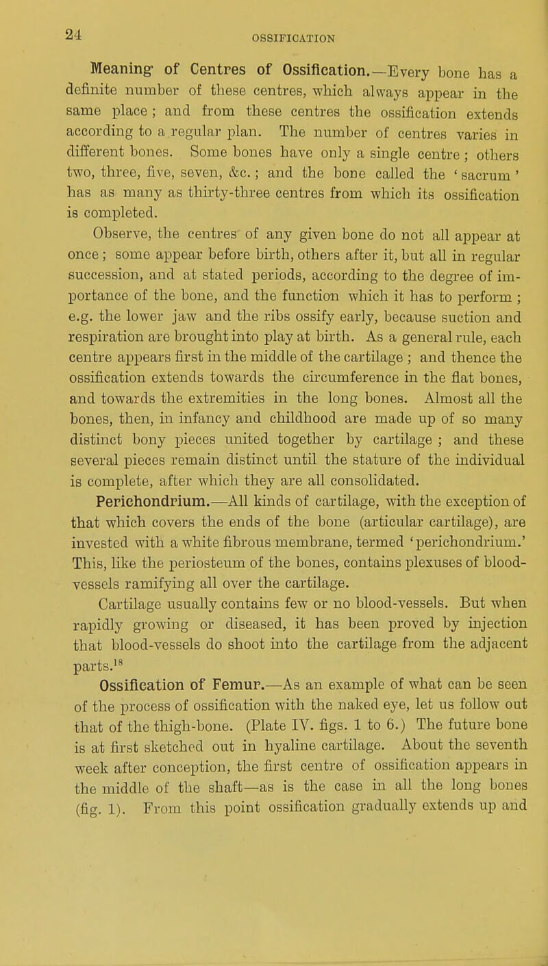 Meaning- of Centres of Ossification.—Every bone has a definite number of these centres, which always appear in the same place ; and from these centres the ossification extends according to a.regular plan. The number of centres varies in different bones. Some bones have only a single centre ; others two, three, five, seven, &c.; and the bone called the ' sacrum ' has as many as thirty-three centres from which its ossification is completed. Observe, the centres of any given bone do not all appear at once ; some appear before birth, others after it, but all in regular succession, and at stated periods, according to the degree of im- portance of the bone, and the function which it has to jjerform ; e.g. the lower jaw and the ribs ossify early, because suction and respiration are brought into play at birth. As a general rule, each centre appears first in the middle of the cartilage ; and thence the ossification extends towards the circumference ui the flat bones, and towards the extremities in the long bones. Almost all the bones, then, in infancy and childhood are made up of so many distmct bony pieces united together by cartilage ; and these several pieces remain distinct until the stature of the individual is complete, after which they are all consolidated. Perichondrium.—All kinds of cartilage, with the exception of that which covers the ends of the bone (articular cartilage), are invested with a white fibrous membrane, termed 'perichondrium.' This, like the periosteum of the bones, contains plexuses of blood- vessels ramifying all over the cartilage. Cartilage usually contains few or no blood-vessels. But when rapidly growing or diseased, it has been proved by injection that blood-vessels do shoot into the cartilage from the adjacent parts.'^ Ossification of Femur.—As an example of what can be seen of the process of ossification with the naked eye, let us follow out that of the thigh-bone. (Plate IV. figs. 1 to 6.) The future bone is at first sketched out in hyaline cartilage. About the seventh week after conception, the first centre of ossification appears in the middle of the shaft—as is the case in all the long bones (fig. 1). From this point ossification gradually extends up and