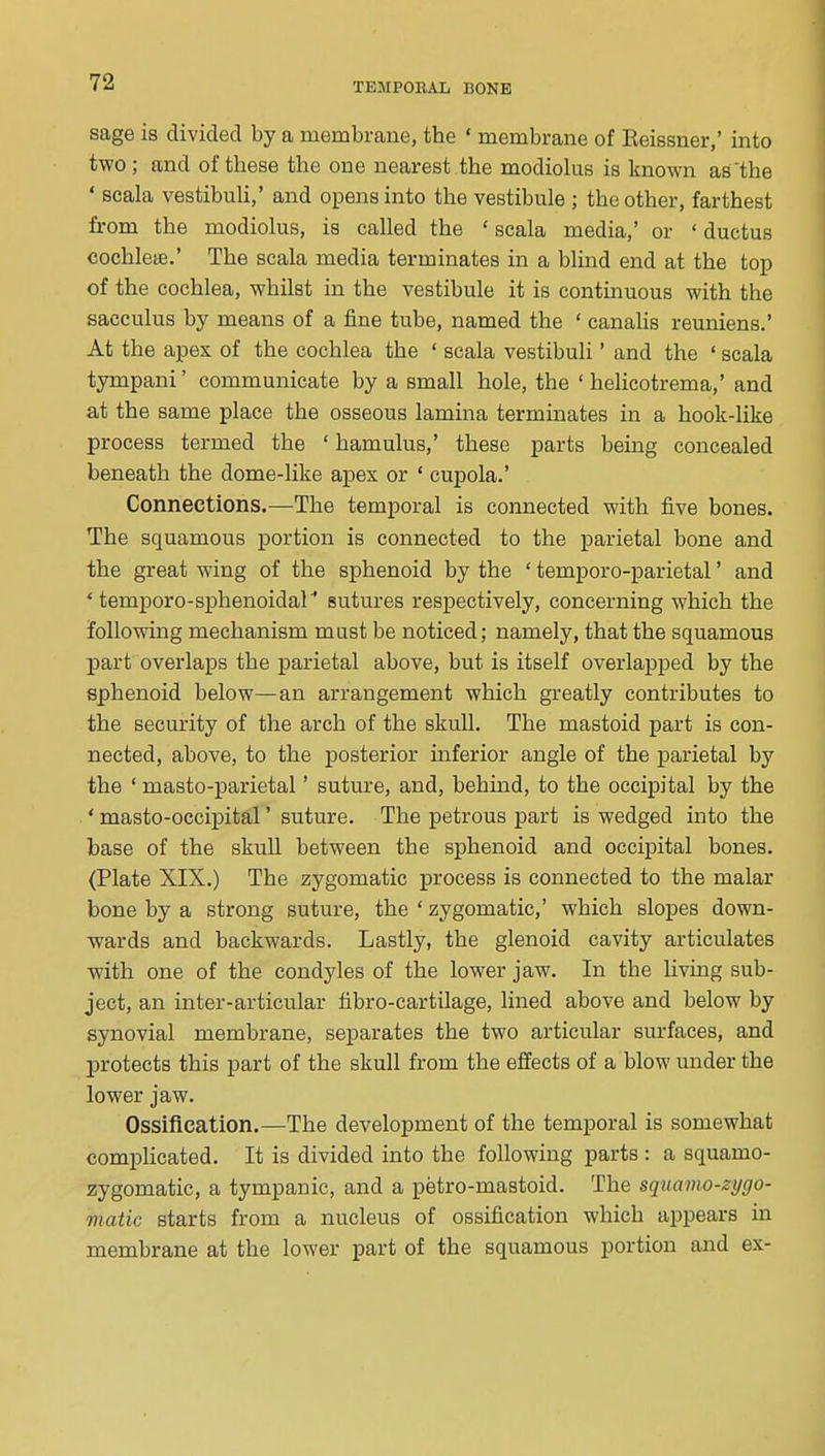 sage is divided by a membrane, the ' membrane of Reissner,' into two; and of these the one nearest the modiolus is known as'the * scala vestibuU,' and opens into the vestibule ; the other, farthest from the modiolus, is called the ' scala media,' or ' ductus cochleae.' The scala media terminates in a blind end at the top of the cochlea, whilst in the vestibule it is continuous with the sacculus by means of a fine tube, named the ' canahs reuniens.' At the apex of the cochlea the ' scala vestibuli' and the ' scala tympani' communicate by a small hole, the ' helicotrema,' and at the same place the osseous lamina terminates in a hook-like process termed the ' hamulus,' these parts being concealed beneath the dome-like apex or ' cupola.' Connections.—The temporal is connected with five bones. The squamous portion is connected to the parietal bone and the great wing of the sphenoid by the ' temporo-parietal' and * temporo-sphenoidal'' sutures respectively, concerning which the following mechanism mast be noticed; namely, that the squamous part overlaps the parietal above, but is itself overlapped by the sphenoid below—an arrangement which greatly contributes to the security of the arch of the skull. The mastoid part is con- nected, above, to the posterior inferior angle of the parietal by the ' masto-parietal' suture, and, behind, to the occipital by the * masto-occipital' suture. The petrous part is wedged into the base of the skull between the sphenoid and occipital bones. (Plate XIX.) The zygomatic process is connected to the malar bone by a strong suture, the ' zygomatic,' which slopes down- wards and backwards. Lastly, the glenoid cavity articulates with one of the condyles of the lower jaw. In the living sub- ject, an inter-articular fibro-cartilage, lined above and below by synovial membrane, separates the two articular surfaces, and protects this part of the skull from the effects of a blow under the lower jaw. Ossification.—The development of the temporal is somewhat comphcated. It is divided into the following parts : a squamo- zygomatic, a tympanic, and a petro-mastoid. The squamo-zygo- matic starts from a nucleus of ossification which appears in membrane at the lower part of the squamous portion and ex-