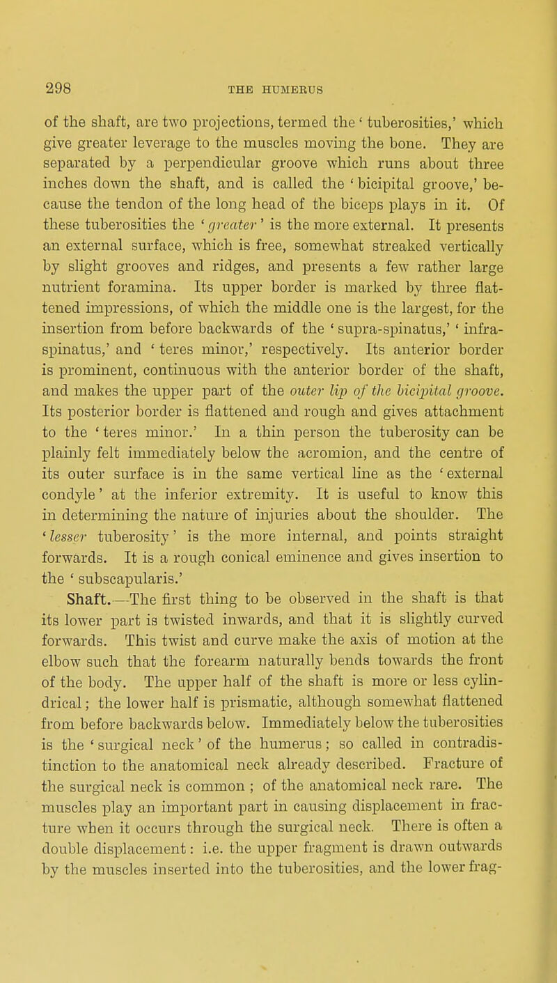 of the shaft, are two projections, termed the ' tuberosities,' which give greater leverage to the muscles moving the bone. They are separated by a perpendicular groove which runs about three inches down the shaft, and is called the ' bicipital groove,' be- cause the tendon of the long head of the biceps plays in it. Of these tuberosities the ' greater' is the more external. It presents an external surface, which is free, somewhat streaked vertically by slight grooves and ridges, and presents a few rather large nutrient foramina. Its upper border is marked by three flat- tened impressions, of which the middle one is the largest, for the insertion from before backwards of the ' supra-spinatus,' ' infra- spinatus,' and ' teres minor,' respectively. Its anterior border is prominent, continuous with the anterior border of the shaft, and makes the upper part of the outer lip of the hicijntal groove. Its posterior border is flattened and rough and gives attachment to the ' teres minor.' In a thin person the tuberosity can be plainly felt immediately below the acromion, and the centre of its outer surface is in the same vertical line as the ' external condyle' at the inferior extremity. It is useful to know this in determining the nature of injuries about the shoulder. The ' lesser tuberosity' is the more internal, and points straight forwards. It is a rough conical eminence and gives insertion to the ' subscapularis.' Shaft.—The first thing to be observed in the shaft is that its lower part is twisted inwards, and that it is slightly curved forwards. This twist and curve make the axis of motion at the elbow such that the forearm naturally bends towards the front of the body. The upper half of the shaft is more or less cylin- drical ; the lower half is prismatic, although somewhat flattened from before backwards below. Immediately below the tuberosities is the ' surgical neck' of the humerus; so called in contradis- tinction to the anatomical neck already described. Fracture of the surgical neck is common ; of the anatomical neck rare. The muscles play an important part in causing displacement in frac- ture when it occurs through the surgical neck. There is often a double displacement: i.e. the upper fragment is drawn outwards by the muscles inserted into the tuberosities, and the lower frag-