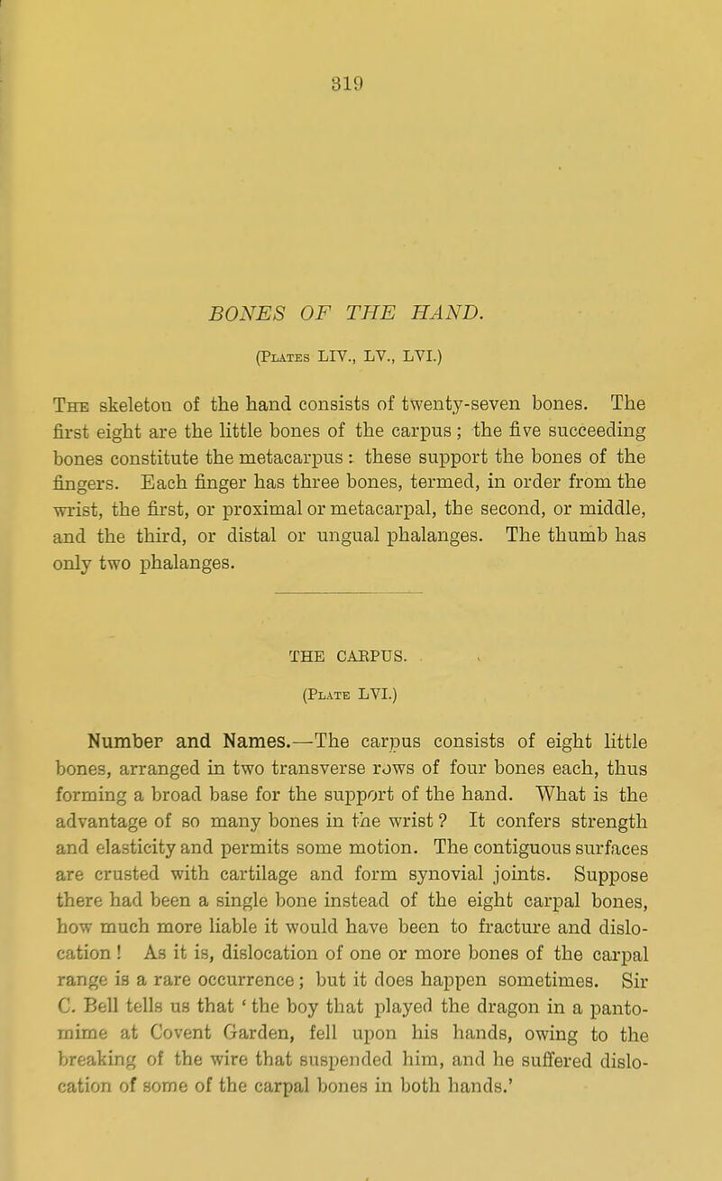 BONES OF THE HAND. (Plates LIV., LV., LVI.) The skeleton of the hand consists of twenty-seven bones. The first eight are the little bones of the carpus; the five succeeding bones constitute the metacarpus : these support the bones of the fingers. Each finger has three bones, termed, in order from the wrist, the first, or proximal or metacarpal, the second, or middle, and the third, or distal or ungual phalanges. The thumb has only two phalanges. THE CAEPUS. (Plate LVI.) Number and Names.—The carpus consists of eight Httle bones, arranged in two transverse rows of four bones each, thus forming a broad base for the support of the hand. What is the advantage of so many bones in the wrist ? It confers strength and elasticity and permits some motion. The contiguous surfaces are crusted with cartilage and form synovial joints. Suppose there had been a single bone instead of the eight carpal bones, how much more liable it would have been to fracture and dislo- cation ! As it is, dislocation of one or more bones of the carpal range is a rare occurrence; but it does happen sometimes. Sir C. Bell tells us that ' the boy that played the dragon in a panto- mime at Covent Garden, fell upon his hands, owing to the breaking of the wire that suspended him, and he suffered dislo- cation of some of the carpal bones in both hands.'