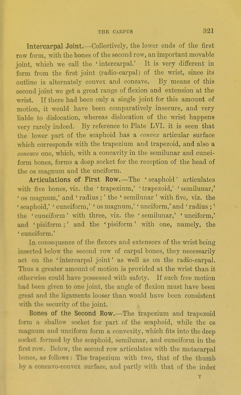 Intercarpal Joint.—Collectively, the lower ends of the first row form, with the bones of the second row, an imi3ortant movable joint, which we call the ' intercariDal.' It is very different in form from the first joint (radio-carpal) of the wrist, since its outline is alternately convex and concave. By means of this second joint we get a great range of flexion and extension at the wrist. If there had been only a single joint for this amount of motion, it would have been comparatively insecure, and very liable to dislocation, whereas dislocation of the wrist happens very rarely indeed. By reference to Plate LVI. it is seen that the lower part of the scaphoid has a convex articular surface which corresponds with the trapezium and trapezoid, and also a concave one, which, with a concavity in the semilunar and cunei- form bones, forms a deep socket for the reception of the head of the OS magnum and the unciform. Articulations of First Row.—The 'scaphoid' articulates with five bones, viz. the ' trapezium,' ' trapezoid,' ' semilunar,' ' OS magnum,' and ' radius ;' the ' semilunar ' with five, viz. the ' scaphoid,' ' cimeiform,' ' os magnum,'' unciform,' and ' radius ;' the 'cuneiform' with three, viz. the 'semilunar,' 'unciform,' and ' pisiform ;' and the ' pisiform ' with one, namely, the ' cuneiform.' In consequence of the flexors and extensors of the wrist being inserted below the second row of carpal bones, they necessarily act on the ' intercarpal joint' as well as on the radio-carpal. Thus a greater amount of motion is provided at the wrist than it otherwise could have possessed with safety. If such free motion had been given to one joint, the angle of flexion must have been great and the ligaments looser than would have been consistent with the security of the joint. Bones of the Second Row.—The trapezium and trapezoid form a shallow socket for part of the scaphoid, while the os magnum and unciform form a convexity, which fits into the deep socket formed by the scaphoid, semilunar, and cuneiform in the first row. Below, the second row articulates with the metacarpal bones, as follows: The trapezium with two, that of the thumb by a concavo-convex surface, and partly with that of the index Y