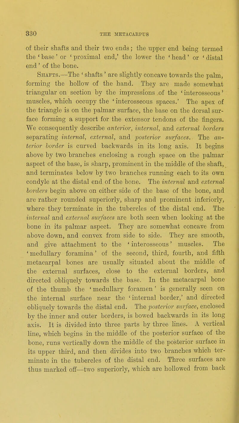of their shafts and their two ends; the upper end being termed the ' base' or ' proximal end,' the lower the * head' or • distal end ' of the bone. Shafts.—The ' shafts ' are sHghtly concave towards the palm, forming the hollow of the hand. They are made somewhat triangular on section by the impressions .of the ' interosseous' muscles, which occupy the 'interosseous spaces.' The apex of the triangle is on the palmar surface, the base on the dorsal sur- face forming a support for the extensor tendons of the fingers. We consequently describe anterim-, internal, and external borders separating internal, external, and posterior swrfaces. The an- terior border is curved backwards in its long axis. It begins above by two branches enclosing a rough space on the palmar aspect of the base, is sharp, prominent in the middle of the shaft, and terminates below by two branches running each to its own condyle at the distal end of the bone. The internal and external borders begin above on either side of the base of the bone, and are rather rounded superiorly, sharp and prominent inferiorly, where they terminate in the tubercles of the distal end. The internal and external surfaces are both seen when looking at the bone in its palmar aspect. They are somewhat concave from above down, and convex from side to side. They are smooth, and give attachment to the * interosseous' muscles. The ' medullary foramina' of the second, third, fourth, and fifth metacarpal bones are iTSually situated about the middle of the external surfaces, close to the external borders, and directed obliquely towards the base. In the metacarpal bone of the thumb the • medullary foramen' is generally seen on the internal surface near the 'internal border,' and directed obHquely towards the distal end. The posterior surface, enclosed by the inner and outer borders, is bowed backwards in its long axis. It is divided into three parts by three lines. A vertical line, which begins in the middle of the posterior surface of the bone, runs vertically down the middle of the posterior surface in its upper third, and then divides into two branches which ter- minate in the tubercles of the distal end. Three surfaces are thus marked off—two superiorly, which are hollowed from back
