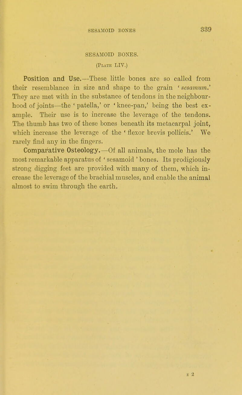 SESAMOID BONES. (Plate LIV.) Position and Use.—These little bones are so called from their resemblance in size and shape to the grain ' sesavmm.' They are met with in the substance of tendons in the neighbour- hood of joints—the 'patella,' or 'knee-pan,' being the best ex- ample. Their use is to increase the leverage of the tendons. The thumb has two of these bones beneath its metacarpal joint, which increase the leverage of the ' flexor brevis poUicis.' We rarely find any in the fingers. Comparative Osteology.—Of all animals, the mole has the most remarkable apparatus of ' sesamoid ' bones. Its prodigiously strong digging feet are provided with many of them, which in- crease the leverage of the brachial muscles, and enable the animal almost to swim through the earth.