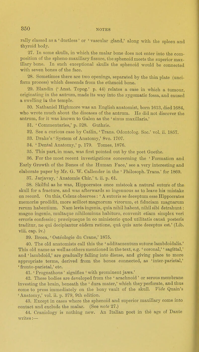 rally classed as a ' ductless' or ' vascular gland,' along -with the spleen and thyroid body. 27. In some skulls, in which the malar bone does not enter into the com- position of the spheno-maxillary fissrae, the sphenoid meets the superior max- illary bone. In such exceptional skulls the sphenoid would be connected with seven bones of the face. 28. Sometimes there are two openings, separated by the thin plate (unci- form process) which descends from the ethmoid bone. 29. Blandin ('Anat. Topog.' p. 44) relates a case in which a tumour, originatmg in the antrum, made its way into the zygomatic fossa, and caused a swelling in the temple. 30. Nathaniel Highmore was an English anatomist, born 1613, died 1684, who wrote much about the diseases of the antrum. He did not discover the antrum, for it was kuovm to Galen as the ' sinus maxillaris.' 81. ' Commentaries,' p. 528. Giithrie. 32. See a ciurious case by Catlin, 'Trans. Odontolog. Soc' vol. ii. 1857. 33. Drake's ' System of Anatomy,' 8vo. 1707. 34. ' Dental Anatomy,' p. 179. Tomes, 1876. 35. This part, in man, was first pointed out by the poet Goethe. 86. For the most recent investigations concerning the ' Formation and Early Growth of the Bones of the Human Face,' see a very interesting and elaborate paper by Mr. G. W. Callender in the ' Philosoph. Trans.' for 1869. 37. Jarjavay, ' Anatomie Chir.' t. ii. p. 61. 38. Skilful as he was, Hippocrates once mistook a natural suture of the skull for a fractm-e, and was afterwards so ingenuous as to leave his mistake on record. On this, Celsus observes: ' A suturis se deceptum esse Hippocrates memorise prodidit, more scilicet magnorum virorum, et fiduciam magnarum rerum habentium. Nam levia ingenia, quia nihil habent, nihil sibi detrahunt: magno ingenio, multaque nihilominus habituro, convenit etiam simples veri erroris confessio; prfecipueque in eo ministerio quod utilitatis causa posteris traditur, ne qui decipiantur eadem ratione, qua quis ante deceptus est.' (Lib. viii. cap. iv.) 39. Broca, ' Osteologie du Crane,' 1875. 40. The old anatomists call this the ' additamentum suturselambdoidalis.' This old name as well as others mentioned in the text, e.g. ' coronal,'' sagittal,' and ' lambdoid,' are gradually falling into disuse, and giving place to more appropriate terms, derived from the bones connected, as 'inter-parietal,' ' fronto-parietal,' etc. 41. ' Prognathous ' signifies ' with prominent jaws.' 42. These bodies are developed from the ' arachnoid ' or serous membrane investing the brain, beneath the ' dura mater,' which they perforate, and thus come to press immediately on the bony vault of the skuU. Vide Quain's 'Anatomy,' vol. ii. p. 379, 9th edition. 48. Except in cases where the sphenoid and superior maxillary come into contact and exclude the malar. (See note 27.) 44. Craniology is nothing new. An Italian poet in the age of Dante writes:—