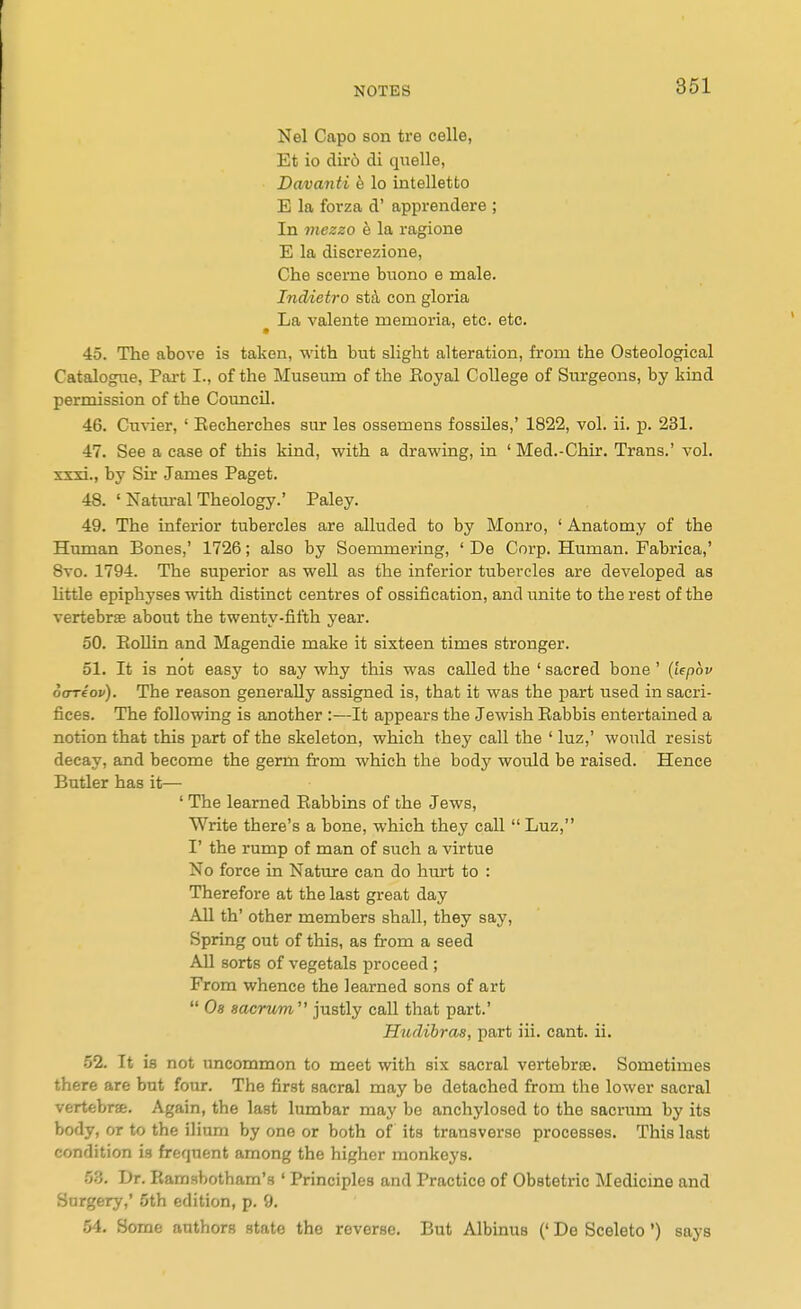 Nel Capo son tre celle, Et io diro di quelle, Davanti h lo intelletto E la forza d' apprendere ; In mezzo e la ragione E la discrezione, Che scerne biiono e male. Indieiro std con gloria ^ La valente memoria, etc. etc. 45. The above is taken, with but slight alteration, from the Osteological Catalogue, Part I., of the Museum of the Royal College of Sm'geons, by kind permission of the Council. 46. Cuvier, ' Eecherches sur les ossemens fossiles,' 1822, vol. ii. p. 231. 47. See a case of this kind, with a drawing, in ' Med.-Chir. Trans.' vol. xxxi., by Sir James Paget. 48. ' Natural Theology.' Paley. 49. The inferior tubercles are alluded to by Monro, ' Anatomy of the Human Bones,' 1726; also by Soemmering, ' De Corp. Human. Fabrica,' 8vo. 1794. The superior as well as the inferior tubercles are developed as little epiphyses with distinct centres of ossification, and i;nite to the rest of the vertebras about the twenty-fifth year. 50. EoUin and Magendie make it sixteen times stronger. 51. It is not easy to say why this was called the ' sacred bone' {lepov otrriov). The reason generally assigned is, that it was the part used in sacri- fices. The following is another :—It appears the Jewish Eabbis entertained a notion that this part of the skeleton, which they call the ' luz,' would resist decay, and become the germ from which the body would be raised. Hence Butler has it— ' The learned Rabbins of the Jews, Write there's a bone, which they call  Luz, I' the rump of man of such a virtue No force in Nature can do hurt to : Therefore at the last great day All th' other members shall, they say. Spring out of this, as from a seed All sorts of vegetals proceed ; From whence the learned sons of art  0« sacrum  justly call that part.' Hudibras, part iii. cant. ii. 52. It is not tmcommon to meet with six sacral vertebrte. Sometimes there are but four. The first sacral may be detached from the lower sacral vertebrse. Again, the last lumbar may be anchylosed to the sacriun by its body, or to the ilium by one or both of its transverse processes. This last condition is frequent among the higher monkeys. 5.5. Dr. Kamsbotham's ' Principles and Practice of Obstetric Medicine and Surgery,' 5th edition, p. 9. 54, Some authors state the reverse. But Albinus (' De Sceleto ') says