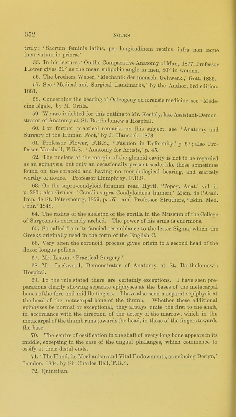 tvvdj: ' Sacriim feminis latius, per longitudinem rectius, infra non Eeque incurvatum in priora.' 55. In his lectnres ' On the Comparative Anatomy of Man,' 1877, Professor Flower gives 61° as the mean subpubic angle in men, 80° in women. 56. The brothers Weber, ' Mechanik der mensch. Gehwerk.,' Gott. 1836. 57. See ' Medical and Siurgical Landmarks,' by the Author, 3rd edition 1881. 58. Concerning the bearing of Osteogeny on forensic medicine, see ' M^de- cine legale,' by M. Orfila. 59. We are indebted for this outline to Mr. Keetely, late Assistant-Demon- strator of Anatomy at St. Bartholomew's Hospital. 60. For further practical remarks on this subject, see ' Anatomy and Surgery of the Human Foot,' by J. Hancock, 1873. 61. Professor Flower, F.R.S., ' Fashion in Deformity,' p. 67; also Pro- fessor Marshall, F.E.S., ' Anatomy for Artists,' p. 45. 62. The nucleus at the margin of the glenoid cavity is not to be regarded as an epiphysis, but only an occasionally present scale, like those sometimes found on the coracoid and having no morphological bearing, and scarcely worthy of notice. Professor Humphrey, P.R.S. 63. On the supra-condyloid foramen read Hyrtl, ' Topog. Anat.' vol. ii. p. 283 ; also Gruber, ' CanaHs supra Coudyloideus humeri,' Mem. de I'Aead. Imp. de St. Petersboiurg, 1859, p. 57 ; and Professor Struthers, ' Edin. Med. Jour.' 1848. 64. The radius of the skeleton of the goriUa in the Museum of the College of Surgeons is extremely arched. The power of his arms is enormous. 65. So called from its fancied resemblance to the letter Sigma, which the Greeks originally used in the form of the English C. 66. Very often the coronoid process gives origin to a second head of the flexor longus poUicis. 67. Mr. Liston, ' Practical Surgery.' 68. Mr. Lockwood, Demonstrator of Anatomy at St. Bartholomew's Hospital. 69. To the rule stated there are certainly exceptions. I have seen pre- parations clearly showing separate epiphyses at the bases of the metacarpal bones of the fore and middle fingers. I have also seen a separate epiphysis at the head of the metacarpal bone of the thumb. Whether these additional epiphyses be normal or exceptional, they always unite the first to the shaft, in accordance with the direction of the artery of the marrow, which in the metacarpal of the thiimb runs towards the head, in those of the fingers towards the base. 70. The centre of ossification in the shaft of every long bone appears in its middle, excepting in the case of the ungual phalanges, which commence to ossify at their distal ends. 71. ' The Hand, its Mechanism and Vital Endowments, as evincing Design,' London, 1834, by Sir Charles Bell, F.R.S. 72. Qiiintilian.