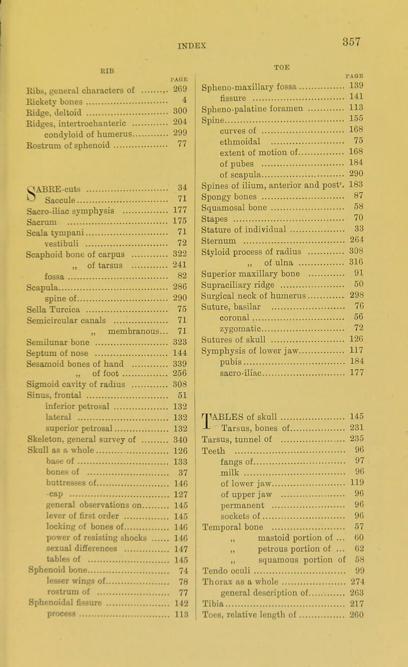 KIB 1>A0E Eibs, general characters of 269 Eickety bones 4 Kidge, deltoid 300 Ridges, intertrochanteric 204 condyloid of humerus 299 Rostrum of sphenoid 77 OAEEE-cuts 34 >^ Saccule 71 Sacro-iliac symphysis 177 Sacrum 175 Scala tympani 71 vestibuli 72 Scaphoid bone of carpus 322 „ of tarsus 241 fossa 82 Scapula 286 spine of 290 Sella Turcica 75 Semicircular canals 71 „ membranous... 71 Semilunar bone 323 Septum of nose 144 Sesamoid bones of hand 339 „ of foot 256 Sigmoid cavity of radius 308 Sinus, frontal 51 inferior petrosal 132 lateral 132 superior petrosal 132 Skeleton, general survey of 340 Skull as a whole 126 base of 133 bones of 37 buttresses of 146 -cap 127 general observations on 145 lever of first order 145 locking of bonea of 146 power of resisting shocks 146 sexual differences 147 tables of 145 Sphenoid bone 74 lesser win^^s of 78 rostmm of 77 Sphenoidal fi.Bsure 142 process 113 357 TOE FAOB Spheno-maxillary fossa 139 fissure 141 Spheno-palatine foramen 113 Spine 155 curves of 168 ethmoidal 75 extent of motion of 168 of pubes 184 of scapula 290 Spines of ilium, anterior and post^ 183 Spongy bones 87 Squamosal bone 58 Stapes 70 Statm-e of individual 33 Sternum 264 Styloid process of radius 308 „ of ulna 316 Superior maxillary bone 91 Supraeiliary ridge 50 Surgical neck of humerus 298 Suture, basilar 76 coronal 56 zygomatic 72 Sutures of skull 126 Symphysis of lower jaw 117 pubis 184 sacro-iliac 177 qiABLES of skull 145 Tarsus, bones of 231 Tarsus, tunnel of 235 Teeth 96 fangs of 97 milk 96 of lower jaw 119 of upper jaw 96 permanent 96 sockets of 96 Temporal bone 57 „ mastoid portion of ... 60 „ petrous portion of ... 62 „ squamous portion of 58 Tendo oculi 99 Thorax as a whole 274 general description of 263 Tibia 217 Toes, relative length of 260