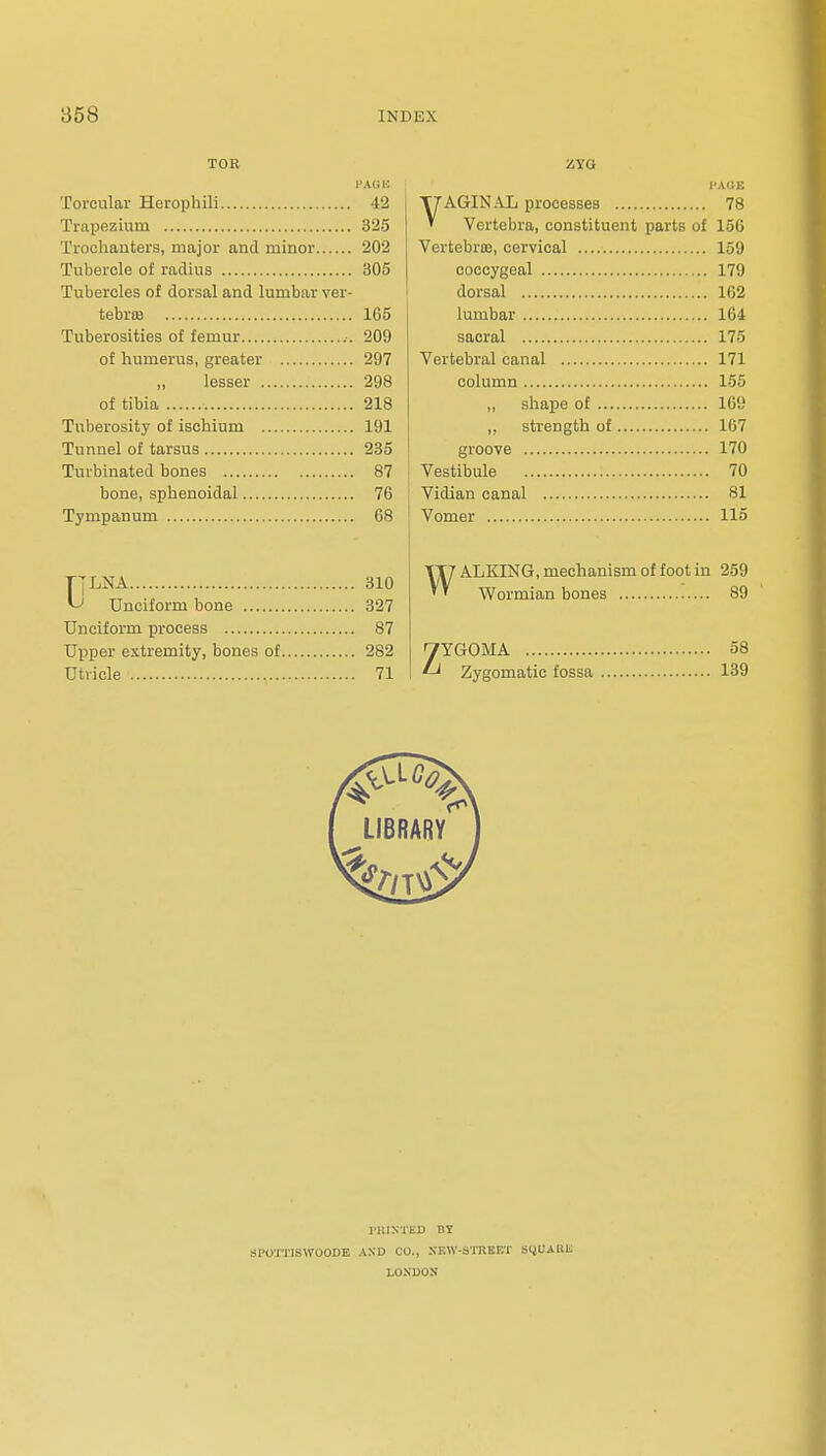 TOR I'AllK Torcular Herophili 42 Trapezium 325 Trochanters, major and minor 202 Tubercle of radius 305 Tubercles of dorsal and lumbar ver- tebrie 165 Tuberosities of femur .-. 209 of humerus, greater 297 „ lesser 298 of tibia 218 Tuberosity of ischium 191 Tunnel of tarsus 235 Turbinated bones 87 bone, sphenoidal 76 Tympanum 68 T'LNA 310 ^ Unciform bone 327 Unciform process 87 Upper extremity, bones of 282 Utricle 71 ZYG VAGIN.Uj processes 78 Vertebra, constituent parts of 156 VertebrtB, cervical 159 coccygeal 179 dorsal 162 lumbar 164 sacral 175 Vertebral canal 171 column 155 „ shape of 169 ,, strength of 167 groove 170 I Vestibule 70 ! Vidian canal 81 ! Vomer 115 WALKING, mechanism of foot in 259 Wormian bones 89 ZYGOMA 58 Zygomatic fossa 139 J'llINTED at SPOUTISWOODE AND CO., SEW-STRBET S^UAKIi LO.NUOU