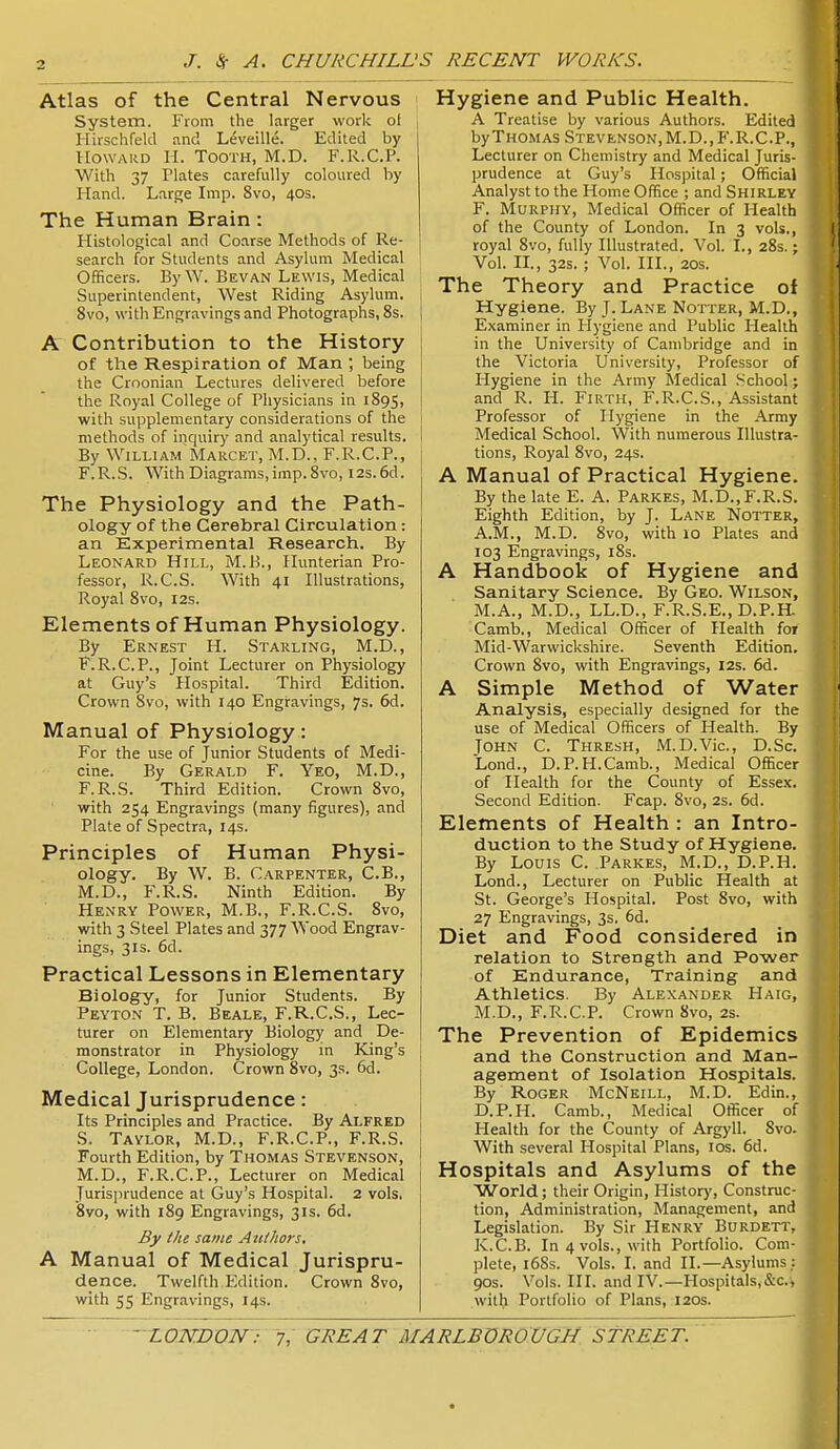 Atlas of the Central Nervous System. From the larger work ot Hirschfeld and Leveille. Edited by Howard H. Tooth, M.D. F.R.C.P. With 37 Plates carefully coloured by Hand. Large Imp. 8vo, 40s. The Human Brain: Histological and Coarse Methods of Re- search for Students and Asylum Medical Officers. ByW. Bevan Lewis, Medical Superintendent, West Riding Asylum. 8vo, with Engravings and Photographs, 8s. A Contribution to the History of the Respiration of Man ; being the Croonian Lectures delivered before the Royal College of Physicians in 1895, with supplementary considerations of the methods of inquiry and analytical results. By WiLLlA?^ Marcet, M.D., F.R.C.P., F.R.S. With Diagrams, imp. 8vo, I2s.6d. The Physiology and the Path- ology of the Cerebral Circulation: an Experimental Research. By Leonard Hill, M.B., Hunterian Pro- fessor, R.C.S. With 41 Illustrations, Royal 8vo, 12s. Elements of Human Physiology. By Ernest H. Starling, M.D., F.R.C.P., Joint Lecturer on Physiology at Guy's Hospital. Third Edition. Crown Svo, with 140 Engravings, 7s. 6d. Manual of Physiology: For the use of Junior Students of Medi- cine. By Gerald F. Yeo, M.D., F.R.S. Third Edition. Crown Svo, with 254 Engravings (many figures), and Plate of Spectra, 14s. Principles of Human Physi- ology. By W. B. Carpenter, C.B., M.D., F.R.S. Ninth Edition. By Henry Power, M.B,, F.R.C.S. Svo, with 3 Steel Plates and 377 Wood Engrav- ings, 3IS. 6d. Practical Lessons in Elementary Biology, for Junior Students. By Peyton T. B. Beale, F.R.C.S., Lec- turer on Elementary Biology and De- monstrator in Physiology in King's College, London. Crown 8vo, 3s. 6d. Medical Jurisprudence: Its Principles and Practice. By Alfred S. Taylor, M.D., F.R.C.P., F.R.S. Fourth Edition, by Thomas Stevenson, M.D., F.R.C.P., Lecturer on Medical Jurisjirudence at Guy's Hospital. 2 vols. 8vo, with 189 Engravings, 31s. 6d. By tilt same Attthors. A Manual of Medical Jurispru- dence. Twelfth Edition. Crown Svo, with 55 Engravings, 14s. Hygiene and Public Health. A Treatise by various Authors. Edited byTHOMAS Stevenson,M.D., F.R.C.P., Lecturer on Chemistry and Medical Juris- prudence at Guy's Hospital; Official Analyst to the Home Office ; and Shirley F. Murphy, Medical Officer of Health of the County of London. In 3 vols., royal Svo, fully Illustrated. Vol. I., 28s.; Vol. n., 32s. ; Vol. HI., 20s. The Theory and Practice of Hygiene. By J. Lane Notter, M.D., Examiner in Hygiene and Public Health in the University of Cambridge and in the Victoria University, Professor of Hygiene in the Army Medical School; and R. H. Firth, F.R.C.S., Assistant Professor of Hygiene in the Army Medical School. With numerous Illustra- tions, Royal Svo, 24s. A Manual of Practical Hygiene. By the late E. A. Parkes, M.D.,F.R.S. Eighth Edition, by J. Lane Notter, A.M., M.D. Svo, with 10 Plates and 103 Engravings, iSs. A Handbook of Hygiene and Sanitary Science. By Geo. Wilson, M.A., M.D., LL.D., F.R.S.E., D.P.H- Camb., Medical Officer of Health for Mid-Warwickshire. Seventh Edition. Crown Svo, with Engravings, 12s. 6d. A Simple Method of Water Analysis, especially designed for the use of Medical Officers of Health. By John C. Thresh, M.D.Vic, D.Sc. Lond., D.P.H.Camb., Medical Officer of Health for the County of Essex. Second Edition. Fcap. Svo, 2s. 6d. Elements of Health : an Intro- duction to the Study of Hygiene. By Louis C. Parkes, M.D., D.P.H. Lend., Lecturer on Public Health at St. George's Hospital. Post Svo, with 27 Engravings, 3s, 6d. Diet and Food considered in relation to Strength and Power of Endurance, Training and Athletics. By Alexander Haig, M.D., F.R.C.P. Crown Svo, 2s. The Prevention of Epidemics and the Construction and Man- agement of Isolation Hospitals. By Roger McNeill, M.D. Edin., D.P.H. Camb., Medical Officer of Health for the County of Argyll. Svo. With several Hospital Plans, los. 6d. Hospitals and Asylums of the World; their Origin, History, Construc- tion, Administration, Management, and Legislation. By Sir Henry Burdett, K.C.B. In 4 vols., with Portfolio. Com- plete, l6Ss. Vols. I. and II.—Asylums : 90s. Vols. HI. and IV.—Hospitals,&c., with Portfolio of Plans, 120s.