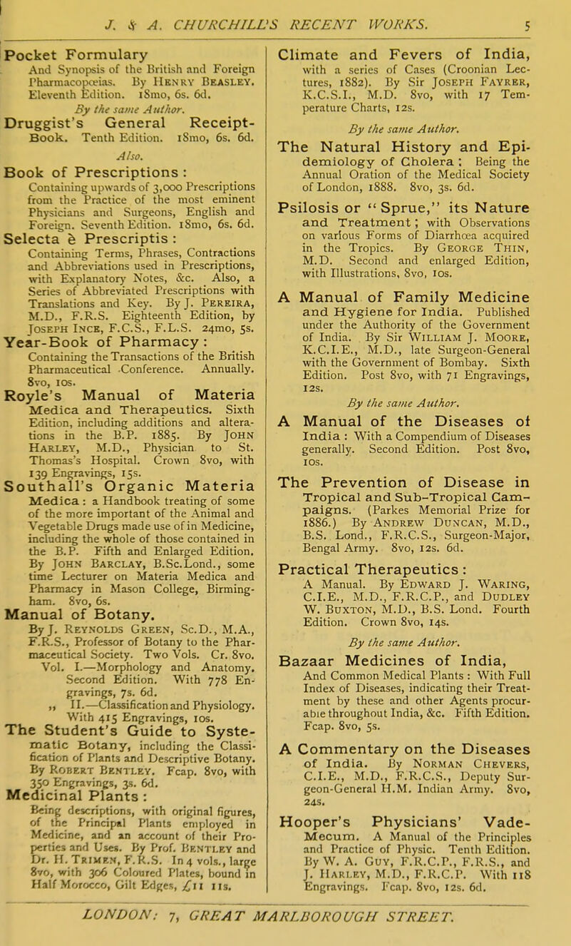 Pocket Formulary And Synopsis of the British and Foreign Pharmacopceias. By IIknry Beasley. Eleventh Edition. iSmo, 6s. 6d. By the same A utkor. Druggist's General Receipt- Book. Tenth Edition. iSmo, 6s. 6d. Also. Book of Prescriptions : Containing upwards of 3,000 Prescriptions from the Practice of the most eminent Physicians and Surgeons, English and Foreign. Seventh Edition. i8mo, 6s. 6d. Selecta Prescriptis : Containing Terms, Phrases, Contractions ajid Abbreviations used in Prescriptions, with Explanatory Notes, &c. Also, a Series of Abbreviated Prescriptions with Translations and Key. By J. Pereira, M.D., F.R.S. Eighteenth Edition, by Joseph Inck, F.C.S., F.L.S. 24mo, 5s. Year-Book of Pharmacy: Containing the Transactions of the British Pharmaceutical Conference. Annually. 8vo, I OS. Royle's Manual of Materia Medica and Therapeutics. Sixth Edition, including additions and altera- tions in the B.P. 1885. By John Harley, M.D., Physician to St. Thomas's Hospital. Crown 8vo, with 139 Engravings, 15s. Southall's Organic Materia Medica : a Handbook treating of some of the more important of the Animal and Vegetable Drugs made use of in Medicine, including the whole of those contained in the B.P. Fifth and Enlarged Edition. By John Barclay, B.Sc.Lond., some time Lecturer on Materia Medica and Pharmacy in Mason College, Birming- ham. 8vo, 6s. Manual of Botany. By J. Reynolds Green, ScD. ,M.A., F.R.S., Professor of Botany to the Phar- maceutical Society. Two Vols. Cr. 8vo. Vol. I.—Morphology and Anatomy. Second Edition. With 778 En- gravings, 7s. 6d. „ II.—Classification and Physiology. With 415 Engravings, los. The Student's Guide to Syste- matic Botany, including the Classi- fication of Plants and Descriptive Botany. By Robert Bentley. Fcap. 8vo, with 350 Engravings, 3s. 6d. Medicinal Plants : Being descriptions, with original figures, of the Principal Plants employed in Medicine, and an account of their Pro- perties and Uses. By Prof. Bkntley and Dr. H. Trimen, F.R.S. In 4 vols., large 8vo, with 306 Coloured Plates, bound in Half Morocco, Gilt Edges, lis. Climate and Fevers of India, with a series of Cases (Croonian Lec- tures, 1882). By Sir Joseph Fayrer, K.C.S.I., M.D. 8vo, with 17 Tem- perature Charts, 12s. By the same Author. The Natural History and Epi- demiology of Cholera ; Being the Annual Oration of the Medical Society of London, 1888. 8vo, 3s. 6d. Psilosis or Sprue, its Nature and Treatment ; with Observations on various Forms of Diarrhoea acquired in the Tropics. By George Thin, M.D. Second and enlarged Edition, with Illustrations, 8vo, los. A Manual of Family Medicine and Hygiene for India. Published under the Authority of the Government of India. By Sir William J. Moore, K.C.I.E., M.D., late Surgeon-General with the Government of Bombay. Sixth Edition. Post 8vo, with 71 Engravings, 12s. By the same Author, A Manual of the Diseases ot India ; With a Compendium of Diseases generally. Second Edition. Post Svo, JOS. The Prevention of Disease in Tropical and Sub-Tropical Cam- paigns. (Parkes Memorial Prize for 1886.) By Andrew Duncan, M.D., B.S. Lond., F.R.C.S., Surgeon-Major, Bengal Army. Svo, 12s. 6d. Practical Therapeutics : A Manual. By Edward J. Waring, CLE., M.D., F.R.C.P., and Dudley W. Buxton, M.D., B.S. Lond. Fourth Edition. Crown Svo, 14s. By the same Author. Bazaar Medicines of India, And Common Medical Plants : With Full Index of Diseases, indicating their Treat- ment by these and other Agents procur- able throughout India, &c. Fifth Edition. Fcap. Svo, 5s. A Commentary on the Diseases of India. By Norman Chevers, CLE., M.D., F.R.C.S., Deputy Sur- geon-General H.M. Indian Army. Svo, 24s. Hooper's Physicians' Vade- Mecum. A Manual of the Principles and Practice of Physic. Tenth Edition. By W. A. Guy, F.R.CP., F.R.S., and J. Harley, M.D., F.R.CP. With 118 Engravings. Fcap. Svo, 12s. 6d.