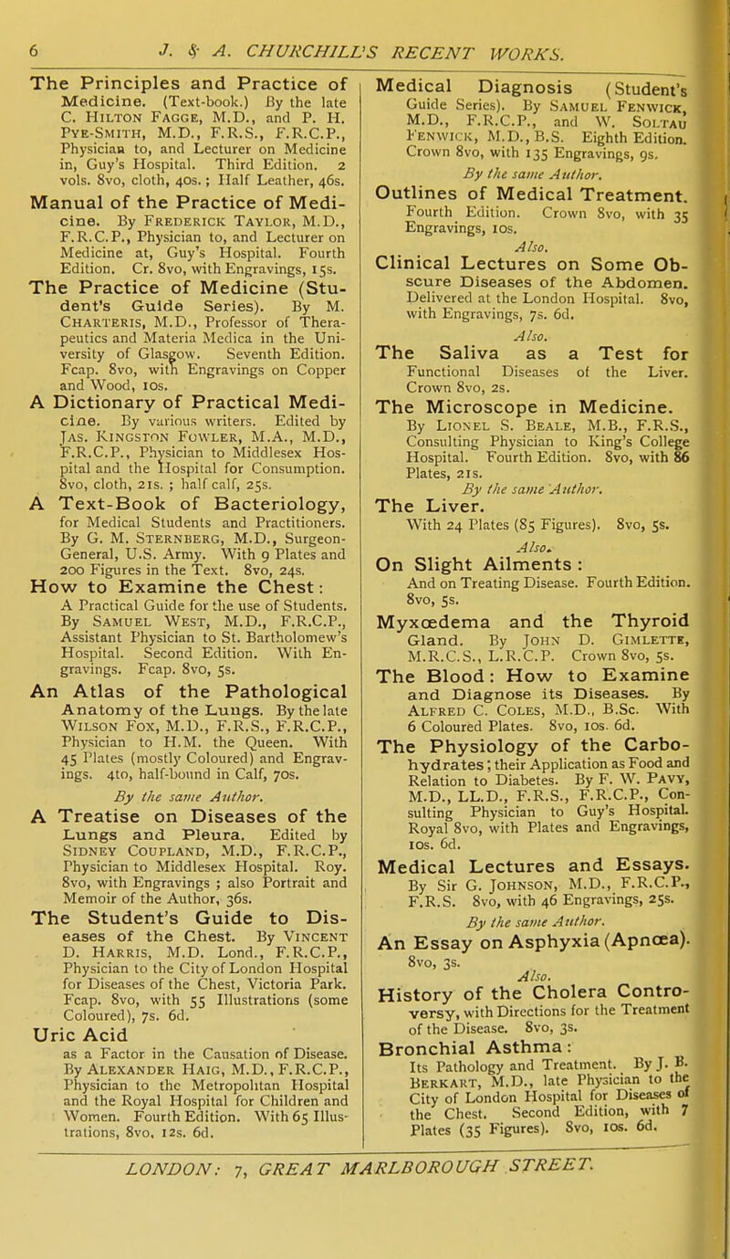 The Principles and Practice of Medicine. (Text-book.) By the late C. Hilton Fagge, M.D., and P. H. Pve-Smith, M.D., F.R.S., F.R.C.P., Physician to, and Lecturer on Medicine in, Guy's Hospital. Third Edition. 2 vols. 8vo, cloth, 40s.; Half Leather, 46s. Manual of the Practice of Medi- cine. By Frederick Taylor, M.D., F.R.C.P., Physician to, and Lecturer on Medicine at, Guy's Hospital. Fourth Edition. Cr. 8vo, with Engravings, 15s. The Practice of Medicine (Stu- dent's Guide Series). By M. Charteris, M.D., Professor of Thera- peutics and Materia Medica in the Uni- versity of Glasgow. Seventh Edition. Fcap. 8vo, with Engravings on Copper and Wood, los. A Dictionary of Practical Medi- cine. By various writers. Edited by Jas. Kingston Fowler, M.A., M.D., F.R.C.P., Physician to Middlesex Hos- pital and the Hospital for Consumption. 8vo, cloth, 21S. ; half calf, 25s. A Text-Book of Bacteriology, for Medical Students and Practitioners. By G. M. Sternberg, M.D., Surgeon- General, U.S. Army. With 9 Plates and 200 Figures in the Text. 8vo, 24s. How to Examine the Chest: A Practical Guide for tlie use of Students. By Samuel West, M.D., F.R.C.P., Assistant Physician to St. Bartholomew's Hospital. Second Edition. With En- gravings. Fcap. 8vo, 5s. An Atlas of the Pathological Anatomy of ttie Lungs. Bythelaie Wilson Fox, M.U., F.R.S., F.R.C.P., Physician to H.M. the Queen. With 45 Plates (mostly Coloured) and Engrav- ings. 4to, half-bound in Calf, 70s. By the same Author. A Treatise on Diseases of the Lungs and Pleura. Edited by Sidney Coupland, M.D., F.R.C.P., Physician to Middlesex Hospital. Roy. 8vo, with Engravings ; also Portrait and Memoir of the Author, 36s. The Student's Guide to Dis- eases of the Chest. By Vincent D. Harris, M.D. Lond., F.R.C.P., Physician to the City of London Hospital for Diseases of the Chest, Victoria Park. Fcap. 8vo, with 55 Illustrations (some Coloured), 7s. 6d. Uric Acid as a Factor in the Causation of Disease. By Alexander Haig, M.D., F.R.C.P., Physician to the Metropolitan Hospital and the Royal Hospital for Children and Women. Fourth Edition. With 65 Illus- trations, 8vo, 12s. 6d. Medical Diagnosis (Student's Guide Series). By Samuel Fenwick, M.D., F.R.C.P., and W. Soltau Fenwick, M.D.,B.S. Eighth Edition. Crown 8vo, with 135 Engravings, 9s, By the same Author. Outlines of Medical Treatment. Fourth Edition. Crown Svo, with 35 Engravings, los. Also, Clinical Lectures on Some Ob- scure Diseases of the Abdomen. Delivered at the London Hospital. Svo, with Engravings, 7s. 6d. Also. The Saliva as a Test for Functional Diseases of the Liver. Crown Svo, 2S. The Microscope in Medicine. By Lionel S. Beale, M.B., F.R..S., Consulting Physician to King's College Hospital. Fourth Edition. Svo, with 86 Plates, 2IS. By the same Author. The Liver. With 24 Plates (85 Figures). Svo, 5s. Also^ On Slight Ailments : And on Treating Disease. Fourth Edition. Svo, 5s. Myxoedema and the Thyroid Gland. By John D. Gimlette, M.R.C.S., L.R.C.P. Crown Svo, Ss. The Blood: How to Examine and Diagnose its Diseases. By Alfred C. Coles, M.D., B.Sc. With 6 Coloured Plates. Svo, los. 6d. The Physiology of the Carbo- hydrates ; their Application as Food and Relation to Diabetes. By F. W. Pavy, M.D., LL.D., F.R.S., F.R.C.P., Con- sulting Physician to Guy's Hospital. Royal Svo, with Plates and Engravings, I OS. 6d. Medical Lectures and Essays. By Sir G. Johnson, M.D., F.R.C.P., F.R.S. Svo, with 46 Engravings, 25s. By the same Author. An Essay on Asphyxia (Apncea). Svo, 3s. Also. History of the Cholera Contro- versy, with Directions for the Treatment of the Disease. Svo, 3s. Bronchial Asthma: Its Pathology and Treatment. By J. B. Berk art, M.D., late Physician to the City of London Hospital for Diseases ol the Chest. Second Edition, with 7 Plates (35 Figures). Svo, los. 6d.