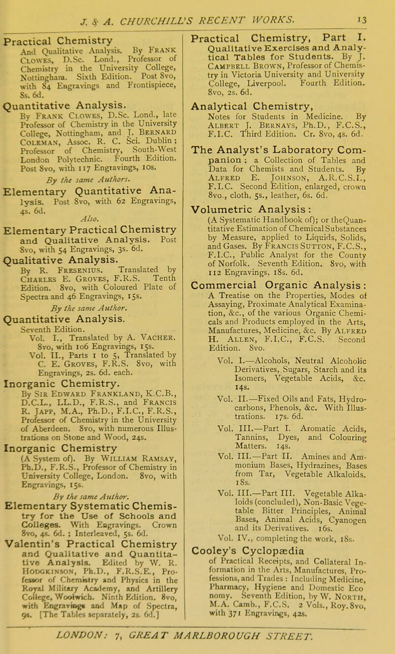 J. <S- A. CHURCHILL Practical Chemistry And Qualitative Analysis. By FRANK Clowes, D.Sc. Lond., Professor of Chemistry in the University College, Nottingham. Sixth Edition. Post Svo, with S4 Engravings and Frontispiece, Ss. 6d. Quantitative Analysis. By Frank Clowes, D.Sc. Lend., late Professor of Chemistry in the University College, Nottingham, and J. Bernard Coleman, Assoc. R. C. Sci. Dublin; Professor of Chemistry, South-West London Polytechnic. Fourth Edition. Post Svo, with 117 Engravings, ICS. By the same Atithors. Elementary Quantitative Ana- lysis. Post 8vo, with 62 Engravings, 4s. 6d. Also. Elementary Practical Chemistry and Qualitative Analysis. Post Svo, with 54 Engravings, 3s. 6d. Qualitative Analysis. By R. Fresenius. Translated by Charles E. Groves, F.R.S. Tenth Edition. Svo, with Coloured Plate of Spectra and 46 Engravings, 155. By the same Author. Quantitative Analysis. Seventh Edition. Vol. I., Translated by A. Vacher. Svo, with 106 Engravings, 15s. Vol. II., Parts I to 5, Translated by C. E. Groves, F.R.S. Svo, with Engravings, 2s. 6d. each. Inorganic Chemistry. By Sir Edward Frankland, K.C.B., D.C.L., LL.D., F.R.S., and Francis R. JAPP, M.A., Ph.D., F.I.C., F.R.S., Professor of Chemistry in the University of Aberdeen. Svo, with numerous Illus- trations on Stone and Wood, 24s, Inorganic Chemistry (A .System oQ. By William Ramsay, Ph.D., F.R.S., Professor of Chemistry in University College, London. Svo, with Engravings, 15s. By the same Author, Elementary Systematic Chemis- Xry for the Use of Schools and Colleges. With Engravings. Crown Svo, 4<>. 6d. ; Interleaved, 5s. 6d. Valentin's Practical Chemistry and Qualitative and Quantita- tive Analysis. Edited by W. R. HorxjKiNSON, Ph.D., F.R.S.E., Pro- fessor of Chemistry and Physics in the Royal Military Aca<icmy, and Artillery College, Woolwich. Ninth Edition. Svo, with Engraving* and Map of .Spectra, 9s, [The Tables separately, 2s. 6d.] Practical Chemistry, Part I. Qualitative Exercises and Analy- tical Tables for Students. By J. Campbell Brown, Professor of Chemis- try in Victoria University and University College, Liverpool. Fourth Edition. Svo, 2s. 6d. Analytical Chemistry, Notes tor Students in Medicine. By Albert J. Bernavs, Ph.D., F.C.S., F.I.C. Third Edition. Cr. Svo, 4s. 6d. The Analyst's Laboratory Com- panion ; a Collection of Tables and Data for Chemists and Students. By Alfred E. Johnson, A.R.C.S.I., F.I.C. Second Edition, enlarged, crown Svo., cloth, 5s., leather, 6s. 6d. Volumetric Analysis: (A Systematic Handbook of); or theQuan- titative Estimation of Chemical Substances by Measure, applied to Liquids, Solids, and Gases. By Francis Sutton, F.C.S., F.I.C, Public Analyst for the County of Norfolk. Seventh Edition. Svo, with 112 Engravings. iSs. 6d. Commercial Organic Analysis : A Treatise on the Properties, Modes of Assaying, Proximate Analytical Examina- tion, &c., of the various Organic Chemi- cals and Products employed in the Arts, Manufactures, Medicine, &c. By Alfred H. Allen, F.I.C, F.C.S. Second Edition. Svo. Vol. I.—Alcohols, Neutral Alcoholic Derivatives,.Sugars, Starch and its Isomers, Vegetable Acids, &c. 14s. Vol. II.—Fixed Oils and Fats, Hydro- carbons, Phenols, &c. With Illus- trations, 17s. 6d. Vol. III.—Part I. Aromatic Acids, Tannins, Dyes, and Colouring Matters. 14s. Vol. III.—Part II. Amines and Am- monium Bases, Hydrazines, Bases from Tar, Vegetable Alkaloids, iSs. Vol. III.—Part III. Vegetable Alka- loids (concluded), Non-Basic Vege- table Bitter Principles, Animal Bases, Animal Acids, Cyanogen and its Derivatives. 16s. Vol. IV., completing the work, iSs. Cooley's Cyclopaedia of Practical Receipts, and Collateral In- formation in the Arts, Manufactures, Pro- fessions, and Trades : Including Medicine, Pharmacy, Hygiene and Domestic Eco nomy. Seventh Edition, by W. North, M.A. Camb., F.C.S. 2 Vols., Roy.Svo, with 371 Engravings, 42s.