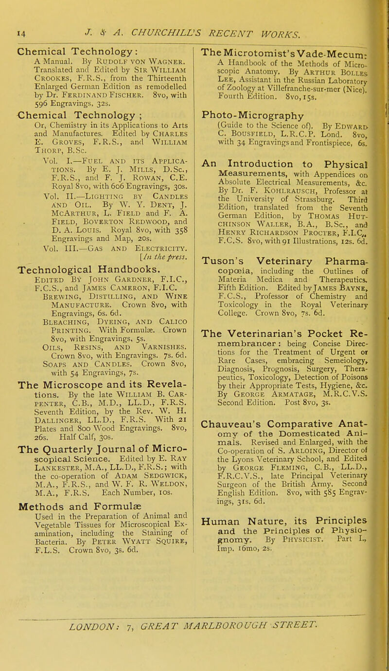 Chemical Technology: A Manual. Hy Rudolf von Wagner. Translated and Edited by Sir William Crookes, F. R.S., from the Thirteenth Enlarged German Edition as remodelled by Dr. Ferdinand Fischer. 8vo, with 596 Engravings. 32s. Chemical Technology ; Or, Chemistry in its Applications to Arts and Manufactures. Edited by Charles E. Groves, F.R.S., and William Thorp, B.Sc. \o\. I.—Fuel and its Applica- tions. By E. J. Mills, D.Sc, F.R.S., and F. J. Rowan, C.E. Royal 8vo, with 606 Engravings, 30s. Vol. II.—Lighting by Candles and Oil. By W. Y. Dent, J. McArthur, L. Field and F. A. Field, Boverton Redwood, and D. A. Louis. Royal 8vo, with 358 Engravings and Map, 20s. Vol. III.—Gas and Electricity. [In I he press. Technological Handbooks. Edited By John Gardner, F.I.C, F. C.S., and James Cameron, F.I.C. Brewing, Distilling, and Wine Manufacture. Crown 8vo, with Engravings, 6s. 6d. Bleaching, Dyeing, and Calico Printing. With Formulae. Crown 8vo, with Engravings, 5s. Oils, Resins, and Varnishes. Crown 8vo, with Engravings. 7s. 6d. Soaps and Candles. Crown 8vo, with 54 Engravings, 7s. The Microscope and its Revela- tions. By the late William B. Car- penter, C.B., M.D., LL.D., F.R.S. Seventh Edition, by the Rev. W. II. Dallinger, LL.D., F.R.S. With 21 Plates and 800 Wood Engravings. 8vo, 26s. Half Calf, 30s. The Quarterly Journal of Micro- scopical Science. Edited by E. Ray Lankester, M.A., LL.D., F.R.S.; with the co-operation of Adam Sedgwick, M.A., F.R.S., and W. F. R. Weldon, M.A., F.R.S. Each Number, los. Methods and Formulae Used in the Preparation of Animal and Vegetable Tissues for Microscopical Ex- amination, including the Staining of Bacteria. By Peter Wyatt Squire, F.L.S. Crown 8vo, 3s. 6d. TheMicrotomist'sVade-Mecum: A Handbook of the Methods of Micro- scopic Anatomy. By Arthur Bolles Lee, Assistant in the Russian Laboratory of Zoology at Villefranche-sur-raer (Nice). Fourth Edition. 8vo, 15s. Photo-Micrography (Guide to the Science oQ. By Edward C. Bousfield, L.R.C.P. Lond. 8vo, with 34 Engravings and Frontispiece, 6s. An Introduction to Physical Measurements, with Appendices on Absolute Electrical Measurements, &c. By Dr. F. Kohlrausch, Professor at the University of Strassburg. Third Edition, translated from the Seventh German Edition, by Thomas Hut- chinson Waller, B.A., B.Sc., and Henry Richardson Procter, F.I.C,. F.C.S. 8vo, withgi Illustrations, 12s. 6d. Tuson's Veterinary Pharma- copoeia, including the Outlines of Materia Medica and Therapeutics. Fifth Edition. Edited by James Baynk, F.C.S., Professor of Chemistry and Toxicology in the Royal Veterinary College. Crown 8vo, vs. 6d. The Veterinarian's Pocket Re- membrancer : being Concise Direc- tions for the Treatment of Urgent or Rare Cases, embracing Semeiology, Diagnosis, Prognosis, Surgery, Thera- peutics, Toxicology, Detection of Poisons by their Appropriate Tests, Hygiene, &c. By George Arm at age, M.R.C.V.S. Second Edition. Post 8vo, 3s. Chauveau's Comparative Anat- omy of the Domesticated Ani- mals. Revised and Enlarged, with the Co-operation of S. Arloing, Director ol the Lyons Veterinary School, and Edited by George Fleming, C.B., LL.D., F.R.C.V.S., late Principal Veterinary Surgeon of the British Army. Second English Edition. 8vo, with 585 Engrav- ings, 3IS. 6d. Human Nature, its Principles and the Principles of Playsio- gnomy. By Physicist. Part I., Imp. i6mo, 2s.