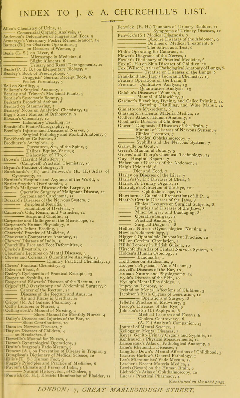 INDEX TO J. & A. CHURCHILL'S LIST. Allen's Chemistry of Urine, i2 Commercial Organic Analysis, 13 Amlerson's Deformities of Kingers and Toes, 9 Armatage's Veterinary Pocket Remembrancer, 14 Karnes (K.) on Obstetric Operations, 3 on Diseases of Women, 3 Beale (L. S.) on Liver, 6 Microscope in Medicine, 6 Slight Ailments, 6 Urinars- and Renal Derangements, 12 Beale (P. T. B.) on Elementary Biology, 2 Beasley's Book of Prescriptions, 5 Druggists' General Receipt Book, 5 Pocket Formulary, 5 I Bell on Sterility, 4 ! Bellamy's Surgical Anatomy, 1 Bentley and Trimen's Medicinal Plants, 5 Beniley's Systematic Botany, 5 Berkart's Bronchial Asthma, 6 ' Bernard on Stammering, 7 '^'r-nays' Notes on Analytical Chemistry, 13 : Short Manual of Orthopaedy, 9 <ain's Chemistry, 12 Laboratory Teaching, 12 H J jsfield's Photo-Micrography, 14 Bowlby's Injuries and Diseases of Nerves, 9 Surgical Pathology and Morbid Anatomy, 9 : Brockbank on Gallstones, 8 i Brodhurst's Anchylosis, 9 Cur>-ature3, &c., of the Spine, 9 Talipes Equino-Vartis, 9 Dislocation of Hip, 9 i Brown's (Haydn) Midwifery, 3 (Campbell) Practical Chemistrj', 13 ; Bryant's Practice of Surgery, 8 I Burckhardt's (E.) and Fenwick's (E. H.) Atlas of Cystoscopy, 11 1 Burdett's Hospitals and Asylums of the World, 2 1 Bntler-Smythe's Ovariotomies, 4 i Butlia's Malignant Disease of the Larynx, 11 Operative Surgery of Malignant Disease, 11 Sarcoma and Carcinoma, 11 i Buzzard's Diseases of the Nervous System, 7 Peripheral Neuritis, 7 Simulation of Hysteria, 7 (Cameron's Oils, Resins, and Varnishes, 14 Soaps and Candles, 14 (Carpenter and Dallinger on the Microscope, 14 (Carpenter's Human Physiolog}-, 2 < Cautley's Infant Feeding, 4 (Charteris' Practice of Medicine, 6 (Cliauveau's Comparative Anatomy, 14 (Ckevers' Diseases of India, 5 (Churchill's Face and Foot tleformities, 9 (Clarke's Eyestrain, 10 C Clouston's Lectures on Mental Diseases, 3 (Clowes and Coleman's Quantitative Analysis, 13 Elmntry Practical Chemistry, 13 (Clowes' Practical Chemistry, 13 (Coles on Blood, 6 (Cooley's Cyclopsedia of Practical Receipts, 13 (Cooper on SjT)hilis, 12 (Cooper and Edwards' Diseases of the Rectum, 12 (Cripps' (H.) Ovariotomy and Abdominal Surgery, 9 Cancer of the Rectum, 12 Diseases of the Rectum and Anus, 12 ; Air and Faeces in Urethra, 12 [Cripps' (R. A.) Galenic Pharmacy, 4 tCotTs Lectures to Nurses, 4 CColIingworth's Manual of Nursing, 4 Short Manual for Monthly Nurses, 4 IDalby's Diseases and Injuries of the Ear, 10 Short Contributions, 10 lUana on Nervous Diseases, 7 ICay on Diseases of Children, 4 -—— on Headaches. 3 ▼Domville's Man-ial f'lr Nurses, 4 ran's Gynaecological Operations, 3 ■litt's Surgeon's Vade-Mecum, 8 - 'A.I, on Prevention of Disease in Tropics, 5 .a's Dictionary of Medical Science, la J. S.) Human Foot, p if'i Principles and Practice of Medicine, 6 ■ /rer's Climate and Fevers of India, 5 Natural History, Sec, of Cholera, 5 !->nwiclc(E. H.). Electric Illumination of Bladder, Ji Fenwick (E. H.) Tumours of Urinary Bladder, 11 —■ Symptoms of Urinary Diseases, it Fenwick's (S.) Medical Diagnosis, 6 Obscure Diseases of the Abdomen, ^ Outlines of Medical Treatment, 6 The Saliva as a Test, 6 Fink's Operating for Cataract, 10 Flower's Diagrams of the Nerves, 1 Fowler's Dictionary of Practical Medicine, 6 Fox (G. H.) on Skin Diseases of Childien, 10 Fox (Wilson), Atlas ofPathological Anatomy of Lungs, 6. Treatise on Diseases of the Lungs 6 Frankland and Japp's Inorganic Chemistry, 13 Fraser's Operations on the Brain, 8 Fresenius' Qualitative Analysis, 13 (Quantitative Analysis, 13 Galabin's Diseases of Women, 3 Manual of Midwifery, 3 Gardner's Bleaching, Dyeing, and Calico Printing, 14 Brewing, Distilling, and Wine Manuf. 14, Gimlette on Myxoedema, 6 Glassington's Dental Materia Medica, 10 Godlee's Atlas of Human Anatomy, i Goodhart's Diseases of Children, 4 Gowers' Diagnosis of Diseases of the Brain, 7 Manual of Diseases of Nervous System, 7 Clinical Lectures, 7 Medical Ophthalmoscopy, 7 Syphilis and the Nervous System, 7 Granville on Gout, 7 Green's Manual of IJotany, 5 Groves' and Thorp's Chemical Technology, 14 Guy's Hospital Reports, 7 Habershon's Diseases of the Abdomen, 7 Haig's Uric Acid, 6 Diet and Food, 2 Harley on Diseases of the Liver, 7 Harris's (V. D.) Diseases of Chest, 6 Harrison's Urinary Organs, 1 r Hartridge's Refraction of the Eye, 10 Ophthalmoscope, 10 Hawthorne's (jalenical Preparations of B.P., 4 Heath's Certain Diseases of the Jaws, 8 Clinical Lectures on Surgical Subjects, & Injuries and Diseases of the Jaws, 8 Minor Surgery and Bandaging, 8 Operative Surgery, 8 Practical Anatomy, i Surgical Diagnosis, 8 Hellier's Notes on Gynaecological Nursing, 4 Hewlett's Bacteriology, 3 Higgens' Ophthalmic Out-patient Practice, 10 Hill on Cerebral Circulation, 2 Hillis' Leprosy in British Guiana, 10 Hirschfeld's Atlas of Central Nervous System, a Holden's Human Osteology, i Landmarks, i Holthouse on Strabismus, 9 Hooper's Physicians' Vade-Mecum, 5 Hovell's Diseases of the Ear, 10 Human Nature and Physiognomy, 14 Hyde's Diseases of the Skin, 10 Hyslop's Mental Physiology, 3 Impey on Leprosy, 10 Ireland on Mental Affections of Children, 3 Jacobson's Male Organs of Generation, 12 Operations of Surgery, 8 Jellett's Practice of Midwifery, 3 Jessop's Diseases of the Eye, 9 Johnson's (Sir (j.) Asphyxia, 6 Medical Lectures and Essays, 6 Cholera Controversy, 6 (A. E.) Analyst's Companion, 13 Journal of Mental Science, 3 Kellogg on Mental Diseases, 3 Keye>' Genito-Urinary Organs and Syphilis, 12 Kohlrausch's Physical Measurements, 14 Lancereaux's Atlas of Pathological Anatomy, 2 Lane's Rheumatic Diseases, 7 Langdon-Down's Mental Affections of Childhood, 3 Lazarus-Barlow's General Pathology, 1 I^e's Microtomlsts' Vadc Mecuin, 14 I^esclier's Recent Materia Medica, 4 Lewis (Bevan) on the Human Brain, 2 Liebreich's Atlas of Ophthalmoscopy, to Lucas's Pr.-iclical Pharmacy, 4 [Con/int/eif on the next fiage.