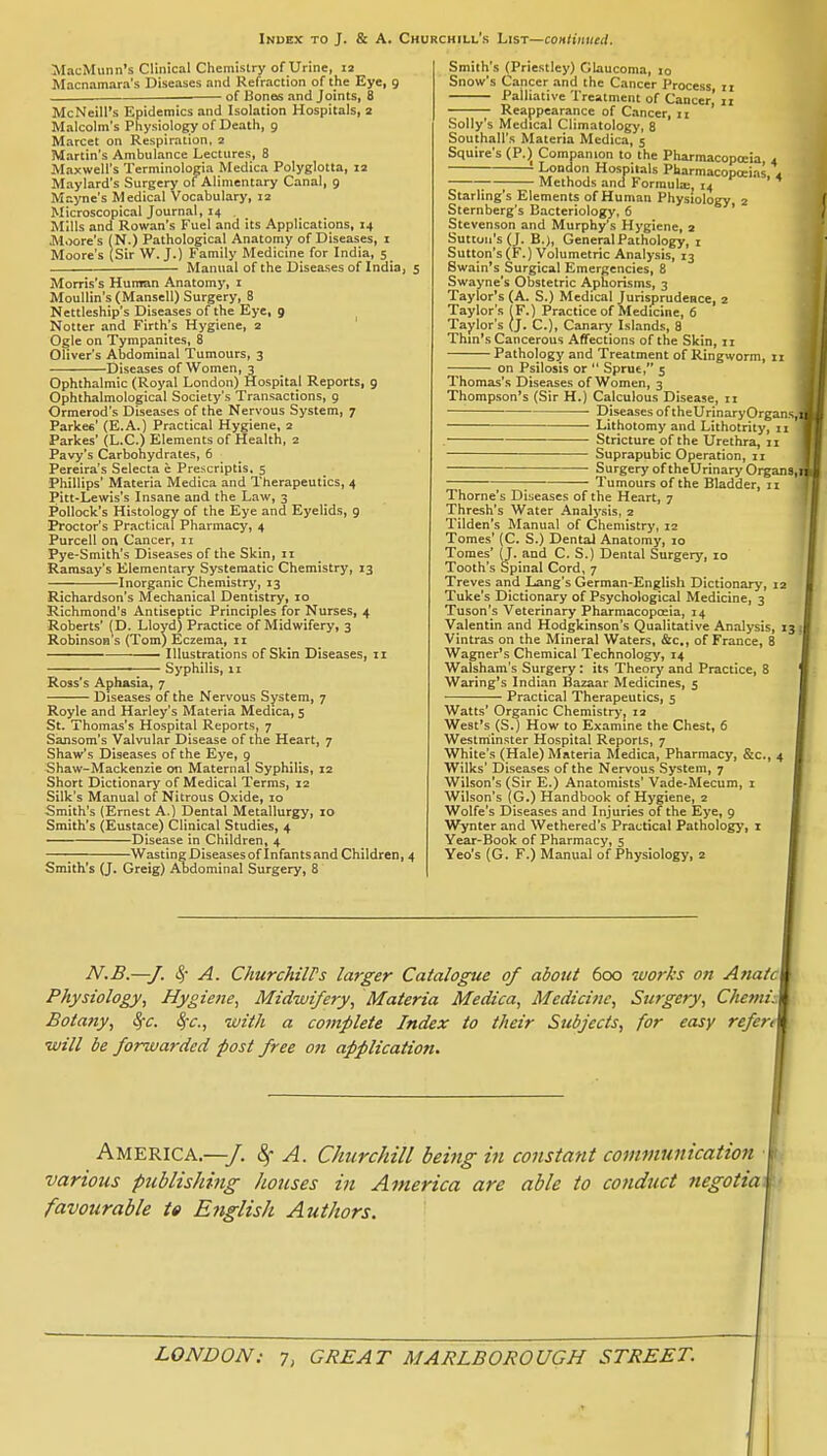 Index to J. & A. Churchill's List—coMliiiued. MacMunn's Clinical Chemistry of Urine, 12 Macnamaro's Diseases and Refraction of the Eye, 9 of Bones and Joints, B McNeill's Epidemics and Isolation Hospitals, 2 Malcolm's Physiology of Death, 9 Marcet on Respiration. 2 Martin's Ambulance Lectures, 8 Maxwell's Terminologia Medica Polyglotta, la Maylard's Surgery of Alimentary Canal, 9 Mayne's Medical Vocabulary, 12 Microscopical Journal, 14 . Mills and Rowan's Fuel and its Applications, 14 Moore's (N.) Pathological Anatomy of Diseases, i Moore's (Sir W.J.) Family Medicine for India, 5 Manual of the Diseases of India, 5 Morris's Human Anatomy, i Moullin's (Mansell) Surgery, 8 Nettleship's Diseases of the Eye, 9 Notter and Firth's Hygiene, 2 ' Ogle on Tympanites, 8 Oliver's Abdominal 'Tumours, 3 Diseases of Women, 3 Ophthalmic (Royal London) Hospital Reports, 9 Ophthalmological Society's Transactions, g Ormerod's Diseases of the Nervous System, 7 Parkee' (E.A.) Practical Hygiene, 2 Parkes' (L.C.) Elements of Health, 2 Pavy's Carbohydrates, 6 Pereira's Selecta c Prescriptis, 5 Phillips' Materia Medica and Therapeutics, 4 Pitt-Lewis's Insane and the Law, 3 Pollock's Histology of the Eye and Eyelids, 9 Proctor's Practical Pharmacy, 4 Purcell on Cancer, 11 Pye-Smith's Diseases of the Skin, 11 Ramsay's Elementary Systematic Chemistry, 13 Inorganic Chemistry, 13 Richardson's Mechanical Dentistry, 10 Richmond's Antiseptic Principles for Nurses, 4 Roberts' (D. Lloyd) Practice of Midwifery, 3 Robinson s (Tom) Eczema, 11 -—— Illustrations of Skin Diseases, 11 ' Syphilis, 11 Ross's Aphasia, 7 Diseases of the Nervous System, 7 Royle and Harley's Materia Medica, 5 St. Thomas's Hospital Reports, 7 Sansom's Valvular Disease of the Heart, 7 Shaw's Diseases of the Eye, 9 Shaw-Mackenzie on Maternal Syphilis, 12 Short Dictionary of Medical Terms, 12 Silk's Manual of Nitrous Oxide, 10 Smith's (Ernest A.) Dental Metallurgy, 10 Smith's (Eustace) Clinical Studies, 4 Disease in Children, 4 ; Wasting Diseases of Infants and Children, 4 Smith's (J. Greig) Aodominal Surgery, 8 Smith's (Priestley) Glaucoma, 10 Snow's Cancer and the Cancer Process, 11 Palliative Treatment of Cancer! 11 Reappearance of Cancer, ji Solly's Medical Climatology, 8 Southall's Materia Medica, 5 Squire's (P.) Companion to the Pharmacopoeia 4 London Hospitals Pharmacopoeias 4 Methods and Formula:, 14 ' Starling's Elements of Human Physiology 2 Sternberg's Bacteriology, 6 ' Stevenson and Murphy's Hj'giene, 2 Sutton's (J. B.), General Pathology, i Sutton's (F.) Volumetric Analysis, 13 Swain's Surgical Emergencies, 8 Swayne's Obstetric Aphorisms, 3 Taylor's (A. S.) Medical Jurisprudence, 2 Taylor's (F.) Practice of Medicine, 6 Taylor's (J. C), Canary Islands, 8 Thin's Cancerous Affections of the Skin, 11 Pathology and Treatment of Ringworm, 11 on Psilosis or  Sprue, 5 Thomas's Diseases of Women, 3 Thompson's (Sir H.) Calculous Disease, n Diseases of theUrinaryOrgans Lithotomy and Lithotrity, 11 Stricture of the Urethra, 11 Suprapubic Operation, 11 Surgery of theUrinary Organs ; Tumours of the Bladder, n Thome's Diseases of the Heart, 7 Thresh's Water Analysis, 2 Tilden's Manual of Chemistry, 12 Tomes' (C. S.) Dental Anatomy, 10 Tomes' (J. and C. S.) Dental Surgery, 10 Tooth's Spinal Cord, 7 Treves and Lang's German-English Dictionary, 12 Tuke's Dictionary of Psychological Medicine, 3 Tuson's Veterinary Pharmacopoeia, 14 Valentin and Hodgkinson's Qualitative Analysis, 13 Vintras on the Mineral Waters, &c., of France, 8 Wagner's Chemical Technology, 14 Walsham's Surgery: its Theory and Practice, 8 Waring's Indian Bazaar Medicines, 5 Practical Therapeutics, 5 Watts' Organic Chemistry, 12 We3t's_(S.) How to Examine the Chest, 6 Westmiinster Hospital Reports, 7 White's (Hale) Materia Medica, Pharmacy, &c., 4 Wilks' Diseases of the Nervous System, 7 Wilson's (Sir E.) Anatomists' Vade-Mecum, i Wilson's (G.) Handbook of Hygiene, s Wolfe's Diseases and Injuries of the Eye, 9 Wynter and Wethered's Practical Pathology', i Year-Book of Pharmacy, 5 Yeo's (G. F.) Manual of Physiology, 2 N.B.—J. S) A. ChurchilPs larger Catalogue of about 600 -works on Anatc Physiology, Hygiene, Midwifery, Materia Medica, Medicine, Surgery, Chetni: Botany, S^c. Sfc, with a complete Index to their Subjects, for easy refen will be forwarded post free on application. America.—/. 4' A. ChurcJiill being in constant communication various publishing houses in America are able to conduct 7iegotia favourable te English Authors.