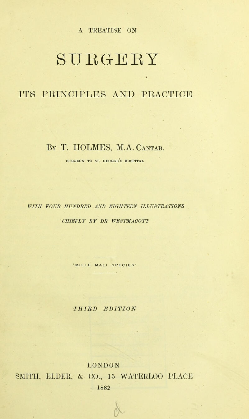 A TKEATISE ON SURGERY ITS PRINCIPLES AND PRACTICE By T. HOLMES, M.A.Cantab. SURGEON TO ST. GBORGe's HOSPITAL WITH FOUR HUNDRED AND EIGHTEEN ILLUSTRATIONS CHIEFLY BY DR WESTMACOTT ' M I LLE MALI SPECIES' THIRD EDITION LONDON SMITH, ELDER, & CO., 15 WATERLOO PLACE 1882