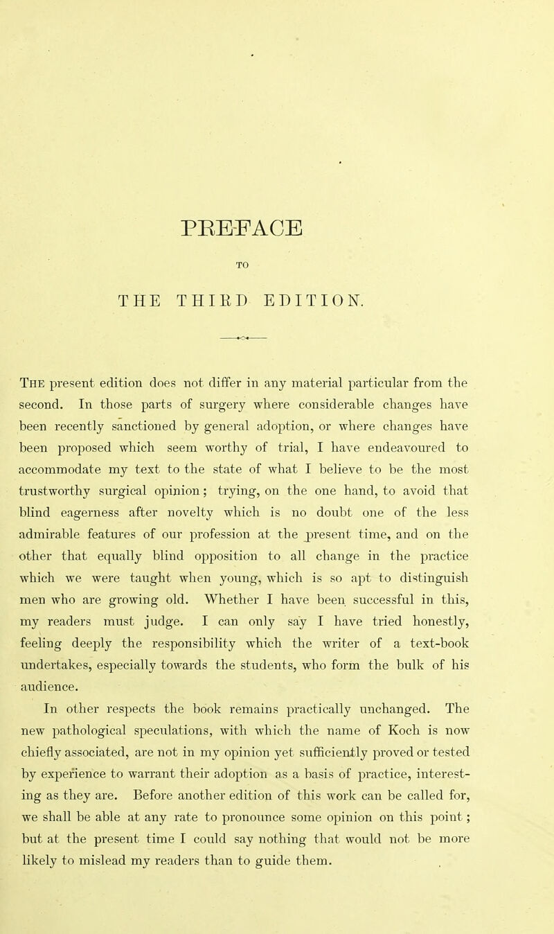 The present edition does not differ in any material particular from the second. In those parts of surgery where considerable changes have been recently sanctioned by general adoption, or where changes have been proposed which seem worthy of trial, I have endeavoured to accommodate my text to the state of what I believe to be the most trustworthy surgical opinion; trying, on the one hand, to avoid that blind eagerness after novelty which is no doubt one of the less admirable features of our profession at the present time, and on the other that equally blind opposition to all change in the practice which we were taught when young, which is so apt to distinguish men who are growing old. Whether I have been successful in this, my readers must judge. I can only say I have tried honestly, feeling deeply the responsibility which the writer of a text-book undertakes, especially towards the students, who form the bulk of his audience. In other respects the book remains practically unchanged. The new pathological speculations, with which the name of Koch is now chiefly associated, are not in my opinion yet sufficiently proved or tested by experience to warrant their adoption as a basis of practice, interest- ing as they are. Before another edition of this work can be called for, we shall be able at any rate to pronounce some opinion on this point ; but at the present time I could say nothing that would not be more likely to mislead my readers than to guide them.