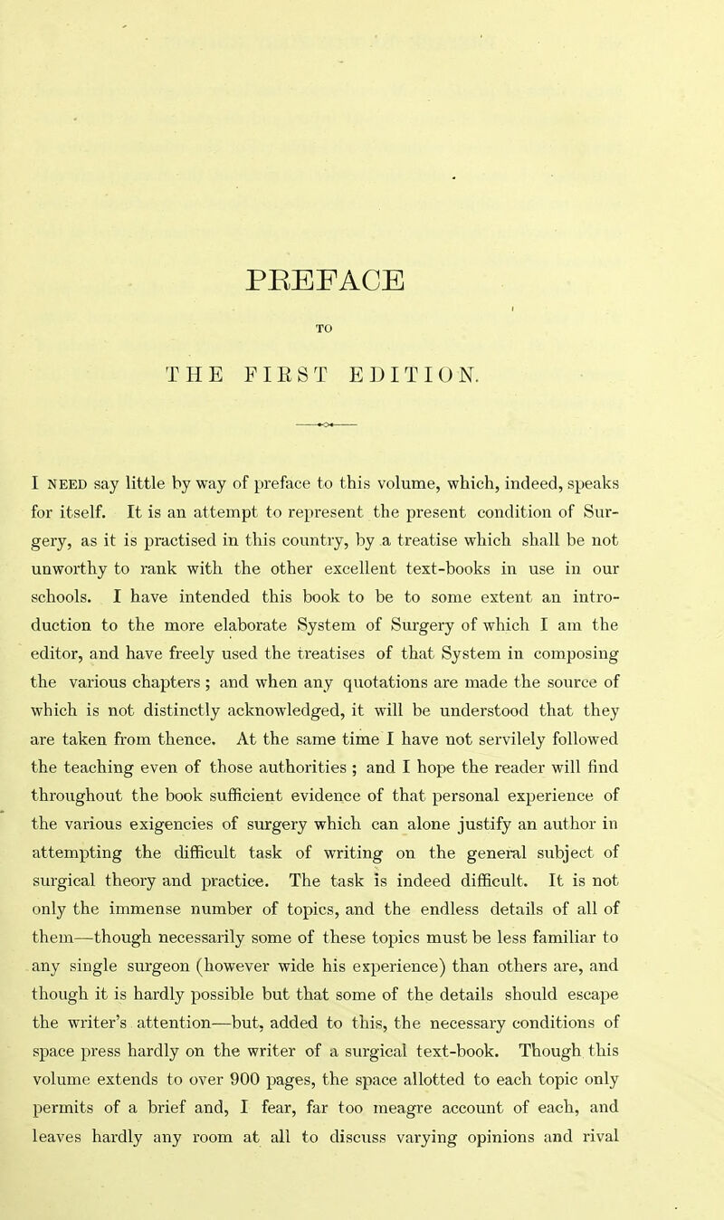 I need say little by way of preface to this volume, which, indeed, speaks for itself. It is an attempt to represent the present condition of Sur- gery, as it is practised in this country, by a treatise which shall be not unworthy to rank with the other excellent text-books in use in our schools. I have intended this book to be to some extent an intro- duction to the more elaborate System of Surgery of which I am the editor, and have freely used the treatises of that System in composing the various chapters ; and when any quotations are made the source of which is not distinctly acknowledged, it will be understood that they are taken from thence. At the same time I have not servilely followed the teaching even of those authorities ; and I hope the reader will find throughout the book sufficient evidence of that personal experience of the various exigencies of surgery which can alone justify an author in attempting the difficult task of writing on the general subject of surgical theory and practice. The task is indeed difficult. It is not only the immense number of topics, and the endless details of all of them—though necessarily some of these topics must be less familiar to any single surgeon (however wide his experience) than others are, and though it is hardly possible but that some of the details should escape the writer's attention—but, added to this, the necessary conditions of space press hardly on the writer of a surgical text-book. Though this volume extends to over 900 pages, the space allotted to each topic only permits of a brief and, I fear, far too meagre account of each, and leaves hardly any room at all to discuss varying opinions and rival