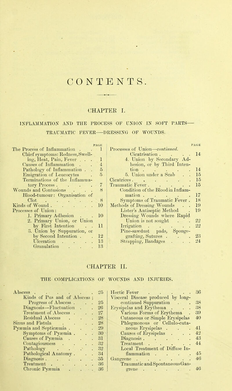 CONTENTS. CHAPTER I. INFLAMMATION AND THE PEOCESS OF UNION IN SOFT PARTS TRAUMATIC FEVER DRESSING OF WOUNDS. PAGE I PAGE The Process of Inflammation . . 1 Chief symptoms: Redness, Swell- ing, Heat, Pain, Fever ... 1 Causes of Inflammation . . 4 Pathology of Inflammation . . 5 Emigration of Leucocytes . 5 Terminations of the Inflamma- tory Process . . . • 7 Wounds and Contusions . . . 8 Blood-tumour: Organisation of Clot . . . ' . .8 Kinds of Wound 10 Processes of Union: 1. Primary Adhesion . . 10 2. Primary Union, or Union by First Intention . . 11 3. Union by Suppuration, or by Second Intention . . 12 Ulceration . . . . 13 Granulation . . .13 Processes of Union—continued. Cicatrisation . . 14 4. Union by Secondary Ad- hesion, or by Third Inten- tion ..... 14 5. Union under a Scab . . 15 Cicatrices. , . . . .15 Traumatic Fever 15 Condition of the Blood in Inflam- mation 17 Symptoms of Traumatic Fever . 18 Methods of Dressing Wounds . . 19 Lister's Antiseptic Method . 19 Dressing Wounds where Rapid Union is not sought . . 22 Irrigation . . . . . 22 Pine-sawdust pads, Sponge- grafting, Sutures . . .23 Strapping, Bandages . . . 24 CHAPTER II. THE COMPLICATIONS OF Abscess . . . . .25 Kinds of Pus and of Abscess ; Progress of Abscess . . . 25 Diagnosis—Fluctuation . . 26 Treatment of Abscess . . 27 Residual Abscess . . .28 Sinus and Fistula . . . . 28 Pyaemia and Septicaemia . . .29 Symptoms of Pyaemia . . . 30 Causes of Pyaemia . . .31 Contagiousness . . . . 32 Pathology . . .- .32 Pathological Anatomy . . . 34 Diagnosis. . . . .35 Treatment . . ... 36 Chronic Pyaemia . . 36 WOUNDS AND INJURIES. Hectic Fever 86 Visceral Disease produced by long- continued Suppuration . .38 Erysipelas and Erythema . . 38 Various Forms of Erythema . 39 Cutaneous or Simple Erysipelas 40 Phlegmonous or Cellulo-cuta- neous Erysipelas . -. .41 Causes of Erysipelas . . . 42 Diagnosis . . . . .43 Treatment . ' . . . . 44 Local Treatment of Diffuse In- flammation . . .45 Gangrene 46 Traumatic and Spontaneous Gan- grene . . . . .46