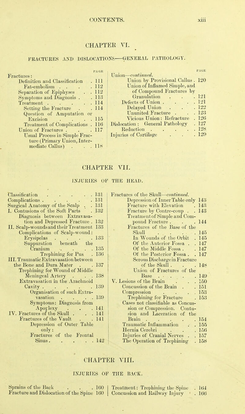 CHAPTER VI. FRACTURES AND DISLOCATIONS GENERAL PATHOLOGY. Fractures: Definition and Classification . Ill Fat-embolism . . . .112 Separation of Epiphyses . .112 Symptoms and Diagnosis . .113 Treatment . . . . . 114 Setting the Fracture . .114 Question of Amputation or Excision . . . . 115 Treatment of Complications . 116 Union of Fractures . . .117 Usual Process in Simple Frac- ture (Primary Union, Inter- mediate Callus) . . .lis Union—continued. Union by Provisional Callus . 120 Union of Inflamed Simple, and of Compound Fractures by Granulation . . .121 Defects of Union . . . . 121 Delayed Union . . .122 Ununited Fracture . . . 123 Vicious Union : Refracture . 126 Dislocation : General Pathology . 127 Reduction 128 Injuries of Cartilage . . . 120 CHAPTER VII. INJURIES OF THE HEAD. Classification . . . . 131 Complications ..... 131 Surgical Anatomy of the Scalp . . 131 I. Contusions of the Soft Parts . 132 Diagnosis between Extravasa- tion and Depressed Fracture . 132 II. Scalp-woundsandtheirTreatment 133 Complications of Scalp-wound: Erysipelas .... 133 Suppuration beneath the Cranium •. . . 135 Trephining for Pus . 136 III. Traumatic Extravasation between the Bone and Dura Mater . .137 Trephining for Wound of Middle Meningeal Artery . . . 138 Extravasation in the Arachnoid Cavity 130 Organisation of such Extra- vasation . . . . 130 Symptoms: Diagnosis from Apoplexy . . . 141 IV. Fractures of the Skull . . . 141 Fractures of the Vault . . 141 Depression of Outer Table only: Fractures of the Frontal Sinus 142 Fractures of the Skull—continued. Depression of Inner Table only 143 Fracture with Elevation . 143 Fracture by Contre-coup . . 143 Treatment of Simple and Com- pound Fracture . . . 144 Fractures of the Base of the Skull ... ... 145 In Wounds of the Orbit . 145 Of the Anterior Fossa . . 147 Of the Middle Fossa . . 147 Of the Posterior Fossa . . 147 Serous Discharge in Fracture of the Skull . . .148 Union of Fractures of the Base .... .140 V. Lesions of the Brain . . . 150 Concussion of the Brain . . 151 Compression . . . . 153 Trephining for Fracture . 153 Cases not classifiable as Concus- sion or Compression. Contu- sion and Laceration of the Brain 154 Traumatic Inflammation .■ . 155 Hernia Cerebri . . .156 Injuries of Cranial Nerves . . 157 The Operation of Trephining . 158 CHAPTER VIII. INJURIES OF THE BACK, Sprains of the Back . . . 160 I Treatment: Trephining the Spine . 104 Fracture and Dislocation of the Spine 160 | Concussion and Railway Injury . 100