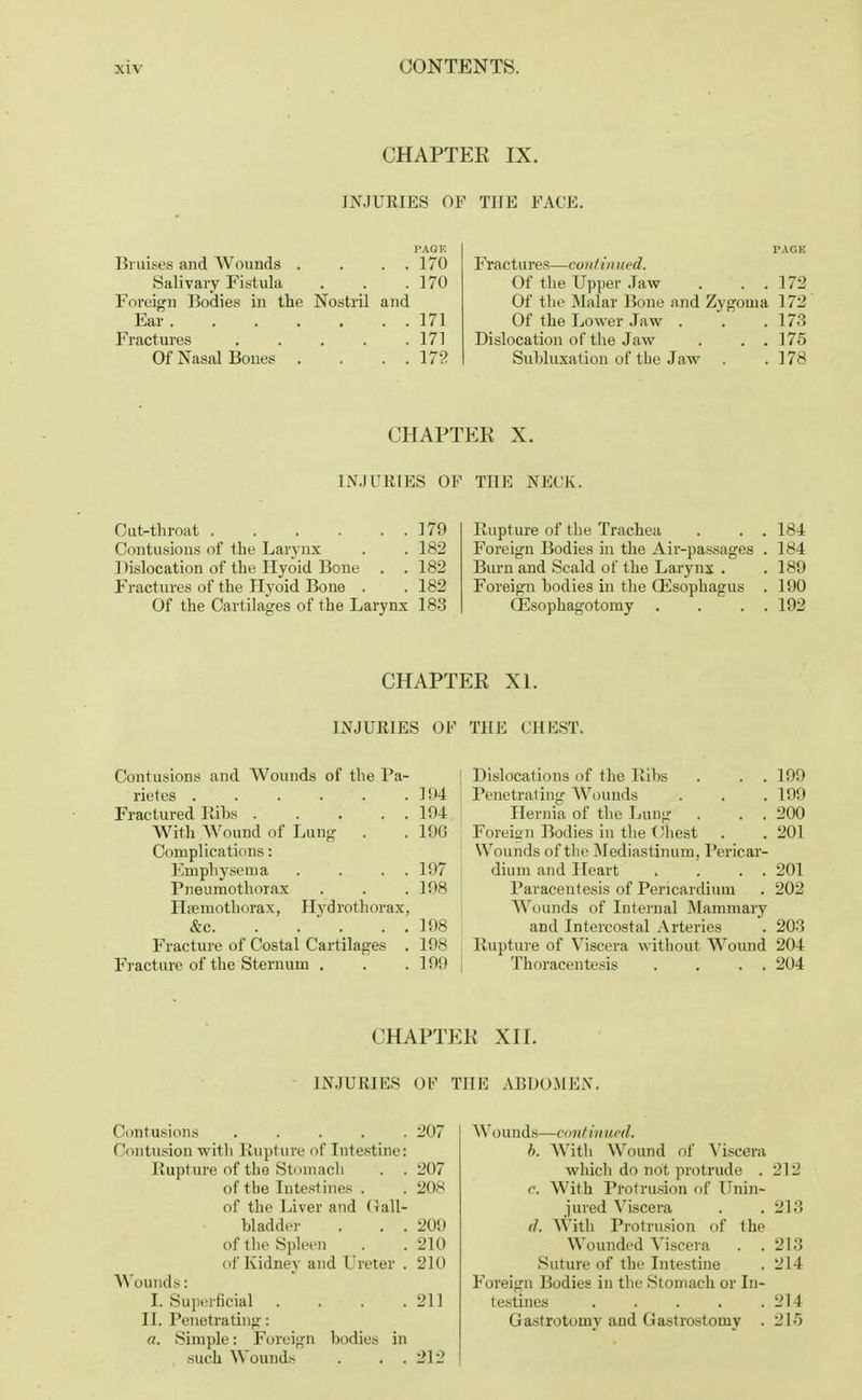 CHAPTER IX. INJURIES OF THE FACE. I'AGF. Bruises and Wounds . . . . 170 Salivary Fistula . . .170 Foreign Bodies in the Nostril and Ear 171 Fractures 171 Of Nasal Bones . . . . 172 r.iGE Fractures—continued. Of the Upper Jaw . . . 172 Of the Malar Bone and Zygoma 172 Of the Lower Jaw . . .173 Dislocation of the Jaw . . . 175 Subluxation of the Jaw . .178 CHAPTER X. INJURIES OF THE NECK. Cut-throat 179 Contusions of the Larynx . . 182 1 lislocation of the Hyoid Bone . . 182 Fractures of the Hyoid Bone . . 182 Of the Cartilages of the Larynx 183 Rupture of the Trachea . . . 184 Foreign Bodies in the Air-passages . 184 Burn and Scald of the Larynx . .189 Foreign bodies in the Oesophagus . 190 QSsophagotomy . . . . 192 CHAPTER XI. INJURIES OF THE CHEST. Contusions and Wounds of the Pa- rietes 194 Fractured Ribs 194 With Wound of Lung . .196 Complications: Emphysema . . . . 197 Pneumothorax . . . 198 Hemothorax, Hydrothorax, &c. . . ' . . . 198 Fracture of Costal Cartilages . 198 Fracture of the Sternum . . . 199 Dislocations of the Bibs . . . 199 Penetrating Wounds . . . 199 Hernia of the Lung . . . 200 Foreign Bodies in the Chest . . 201 Wounds of the Mediastinum, Pericar- dium and Heart . . . . 201 Paracentesis of Pericardium . 202 Wounds of Internal Mammary and Intercostal Arteries . 203 Rupture of Viscera without Wound 204 Thoracentesis . . . . 204 CHAPTER XII. INJURIES OF THE ABDOMEN. Contusions ..... 207 Contusion with Rupture of Intestine: Rupture of the Stomach . .207 of the Intestines . . 208 of the Liver and Gall- bladder . . . 209 of the Spleen . . 210 of Kidney and Ureter . 210 Wounds: I. Superficial . . . .211 II. Penetrating: «. Simple: Foreign bodies in such Wounds . . . 212 Wounds—coni in ued, b. With Wound of Viscera which do not protrude . 212 c. With Protrusion of Unin- jured Viscera . . 213 (1. With Protrusion of the Wounded Viscera . . 213 Suture of the Intestine . 214 Foreign Bodies in the .Stomach or In- testines 214 Gastrotomy and Gastrostomy . 215