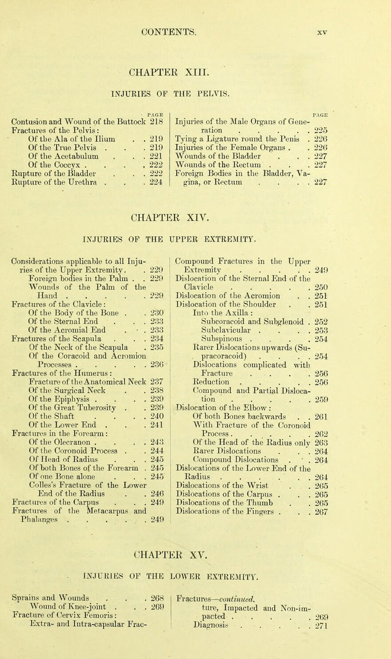 CHAPTER XIII. INJURIES OF THE PELVIS. PAGE Injuries of the Male Organs of Gene- ration . . . . . 225 Tying a Ligature round the Penis . 226 Injuries of the Female Organs . . 226 Wounds of the Bladder . . . 227 Wounds of the Rectum . . . 227 Foreign Bodies in the Bladder, Va- gina, or Rectum . . . . 227 Contusion and Wound of the Buttock 218 Fractures of the Pelvis: Of the Ala of the Ilium . . 219 Of the True Pelvis . . .219 Of the Acetabulum . . . 221 Of the Coccyx . . . .222 Rupture of the Bladder . . . 222 Rupture of the Urethra . . . 224 CHAPTER XIV. INJURIES OP THE Considerations applicable to all Inju- ries of the Upper Extremity. . 229 Foreign bodies in the Palm . . 229 Wounds of the Palm of the Hand 229 Fractures of the Clavicle : Of the Body of the Bone . . 230 Of the Sternal End . . . 233 Of the Acromial End . - . 233 Fractures of the Scapula . . . 234 Of the Neck of the Scapula . 235 Of the Coracoid and Acromion Processes 236 Fractures of the Humerus : Fracture of the Anatomical Neck 237 Of the Surgical Neck . . 238 Of the Epiphysis .... 239 Of the Great Tuberosity . . 239 Of the Shaft . . . . 240 Of the Lower End . . .241 Fractures in the Forearm: Of the Olecranon . . . . 243 Of the Coronoid Process . . 244 Of Head of Radius . . . 245 Of both Bones of the Forearm . 245 Of one Bone alone . . . 245 Colles's Fracture of the Lower End of the Radius . . 246 Fractures of the Carpus . . . 249 Fractures of the Metacarpus and Phalanges 249 UPPER EXTREMITY. Compound Fractures in the Upper Extremity ..... 249 Dislocation of the Sternal End of the Clavicle 250 Dislocation of the Acromion . . 251 Dislocation of the Shoulder . . 251 Into the Axilla: Subcoracoid and Subglenoid . 252 Subclavicular . . . . 253 Subspinous .... 254 Rarer Dislocations upwards (Su- pracoracoid) . . . . 254 Dislocations complicated with Fracture .... 256 Reduction 256 Compound and Partial Disloca- tion '. . . . . 259 Dislocation of the Elbow: Of both Bones backwards . . 261 With Fracture of the Coronoid Process. . . . . 262 Of the Head of the Radius only 2fa'3 Rarer Dislocations . . . 264 Compound Dislocations . ' . 264 Dislocations of the Lower End of the Radius . . . ... 264 Dislocations of the Wrist ... 265 Dislocations of the Carpus . . . 265 Dislocations of the Thumb . . 265 Dislocations of the Fingers . . . 267 CHAPTER XV. INJURIES OF THE LOWER EXTREMITY'. Sprains and Wounds Wound of Knee-joint . . . Fracture of Cervix Femoris: Extra- and Intra-capsular Frac- 268 269 Fr actitres—continued. ture, Impacted and Non-im- pacted 269 Diagnosis 271