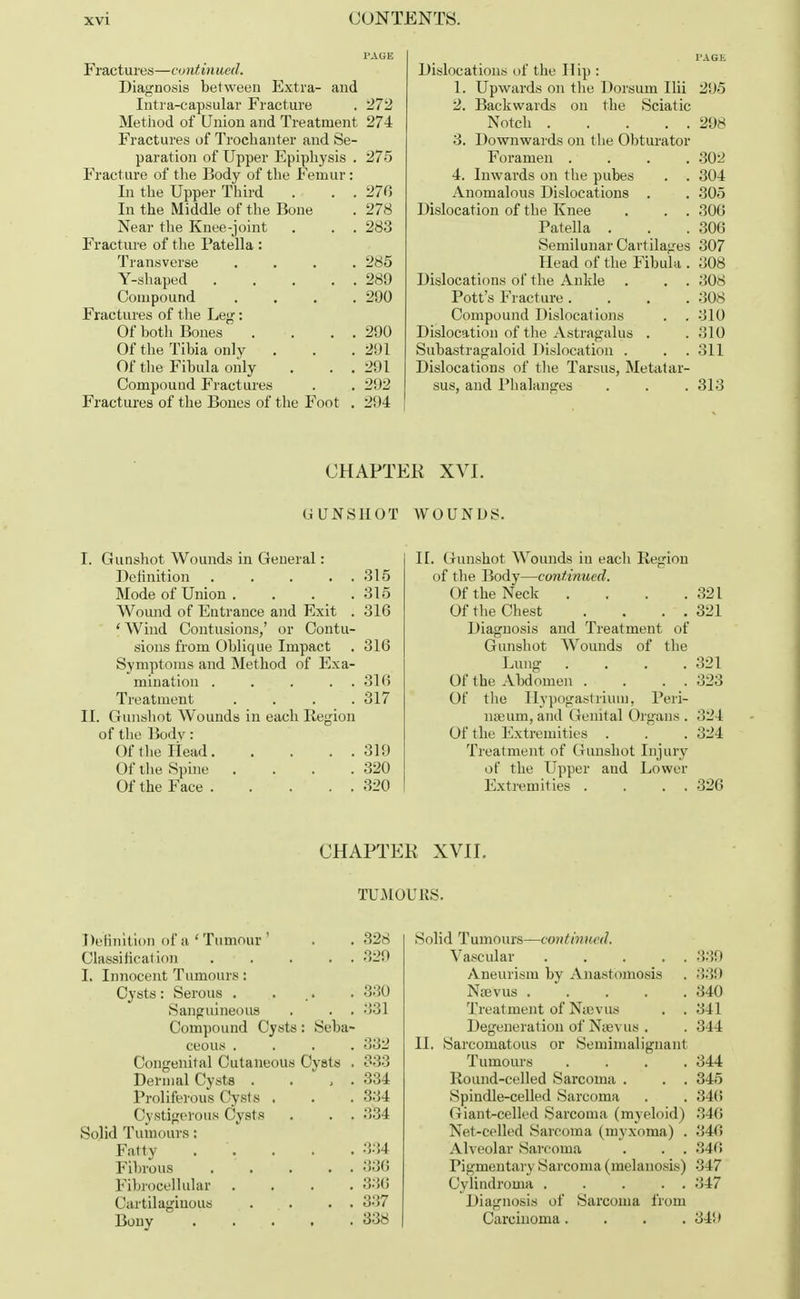 Frac tu res—continued. Diagnosis between Extra- and Intra-capsular Fracture . 272 Method of Union and Treatment 274 Fractures of Trochanter and Se- paration of Upper Epiphysis . 275 Fracture of the Body of the Femur: In the Upper Third . . . 270 In the Middle of the Bone . 278 Near the Knee-joint . . . 283 Fracture of the Patella : Transverse .... 285 Y-shaped 289 Compound .... 290 Fractures of the Leg: Of both Bones . . . . 290 Of the Tibia only . . .291 Of the Fibula only . . . 291 Compouud Fractures . . 292 Fractures of the Bones of the Foot . 21)4 PAGE Dislocations of the IIip : 1. Upwards on the Dorsum Ilii 295 2. Backwards on the Sciatic Notch 298 3. Downwards on the Obturator Foramen .... 802 4. Inwards on the pubes . . 304 Anomalous Dislocations . . 305 Dislocation of the Knee . . . 306 Patella . . .306 Semilunar Cartilages 307 Head of the Fibula . 308 Dislocations of the Ankle . . . 308 Pott's Fracture .... 308 Compound Dislocations . . 310 Dislocation of the Astragalus . . 310 Subastragaloid Dislocation . . . 311 Dislocations of the Tarsus, Metatar- sus, and Phalanges . . . 313 CHAPTER XVI. GUNSHOT WOUNDS. I. Gunshot Wounds in General: Definition . . . . . 315 Mode of Union . . . .315 Wound of Entrance and Exit . 316 f Wind Contusions,' or Contu- sions from Oblique Impact . 316 Symptoms and Method of Exa- mination . . . . . 316 Treatment .... 317 II. Gunshot Wounds in each Region of the Bodv: Of the Head 319 Of the Spine . . . .320 Of the Face 320 II. Gunshot Wounds in each Region of the Body—continued. Of the Neck . . . .321 Of the Chest . . . . 321 Diagnosis and Treatment of Gunshot Wounds of the Lung . . . .321 Of the Abdomen . . . . 323 Of the Hypogastrium, Peri- nseum, and Genital Organs . 324 Of the Extremities . . . 324 Treatment of Gunshot Injury of the Upper and Lower Extremities . . . . 326 CHAPTER XVII. TUMOURS. Definition of a,' Tumour ' Classification . I. Innocent Tumours: Cysts: Serous . Sanguineous Compound Cysts ceous . Congenital Cutaneous Dermal Cysts . Proliferous Cysts . Cystigerous Cysts Solid Tumours: Fatty , Fibrous Fibrocellular Cartilaginous . . . Bony : Seba- Cysts . 328 329 330 331 332 333 334 334 334 334 330 336 337 338 Solid Tumours—continued. Vascular 339 Aneurism by Anastomosis . 339 Njbvus 340 Treatment of N;evus . . 341 Degeneration of Nuevus . . 344 II. Sarcomatous or Seminialignant Tumours .... 344 Round-celled Sarcoma . . . 345 Spindle-celled Sarcoma . . 34(> Giant-celled Sarcoma (myeloid) 346 Net-celled Sarcoma (myxoma) . 340 Alveolar Sarcoma . . . 346 Pigmentary Sarcoma (melanosis) •'! 17 Cylindroma 347 Diagnosis of Sarcoma from Carcinoma.... 34!»