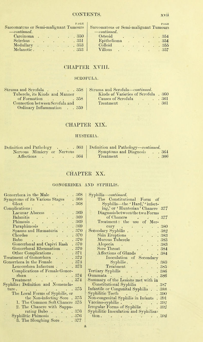 PAGE Sarcomatous or Semi-malignant Tumours —continued, Carcinoma . . . . . 350 Scirrhus 351 Medullary 353 Melanotic ..... 353 Struma and Scrofula . . . . 358 Tubercle, its Kinds and Manner of Formation . . . . 358 Connection between Scrofula and Ordinary Inflammation i . 359 Definition and Pathology . . . 363 Nervous Mimicry or NerVoUs Affections . . . . 364 Gonorrhoea in the Male i . i 368 Symptoms of its Various Stages . 368 Gleet ... . .368 Complications: Lacunar Abscess . . . 369 Balanitis 369 Phimosis ..... 369 Paraphimosis . . . . 369 Spasms and Hasmatitria . . 370 Chordee , . ; . : 370 Bubo 370 Gonorrhoeal and Capivi Rash . 370 Gonorrhceal Rheumatism . . 370 Other Complications . . i 371 Treatment of Gonorrhoea . . . 372 Gonorrhoea in the Female , . 373 Leucorrhcea Infantum . . . 378 Complications of Female Gonor- rhoea t . . 374 Treatment . . . .374 Syphilis: Definition and Nomencla- ture . .. . . . . . 3?5 The Local Forms of Syphilis, or the Non-infecting Sore . 375 1. The Common Soft Chancre 875 2. The Chancre with Suppu- rating Bubo . . .376 Syphilitic Phimosis . . . 376 3. The Sloughing Sore . . 377 PAGE Sarcomatous or Semi-malignant Tumours —continued. Osteoid 354 Epithelioma .... 354 Colloid 355 Villous . . . , .357 Struma and Scrofula—continued. Kinds of Varieties of Scrofula . 360 Causes of Scrofula . . . 361 Treatment , : < .361 Definition and Pathology—continued. Symptoms and Diagnosis . . 364 Treatment .... 366 Syphilis—continued. The Constitutional Form of Syphilis—the ' Hard/ ' infect- ing,' or ' Hunterian' Chancre 377 Diagnosis between the two Forms of Chancre . t ■. 377 Treatment: the use of Mer- cury . , ; . . 380 Secondary Syphilis * , 382 Skin Eruptions . « . . 383 Mucous Tubercle . . 383 Alopecia . ... 383 Sore Throat . . .384 Affections of Glands . . . 384 Inoculation of Secondary Syphilis. . . . 389 Treatment . . . . 385 Tertiary Syphilis .... 386 Gummata . .. .. . . . 386 Summary of the Lesions met with in Constitutional Syphilis . . 387 Infantile or Congenital Syphilis . . 388 Syphilitic Teeth .... 390 Non-congenital Syphilis in Infants . 391 Vaccino-syphilis . . , . . 392 Irregular Forms of Syphilis . . 392 Syphilitic Inoculation and Syphilisa- tion. ■ . • ( ■ . , i . 392' CHAPTER XVIII. SCROFULA. CHAPTER XIX. HYSTERIA. CHAPTER XX. GONORRHOEA AND SYPHILIS. a