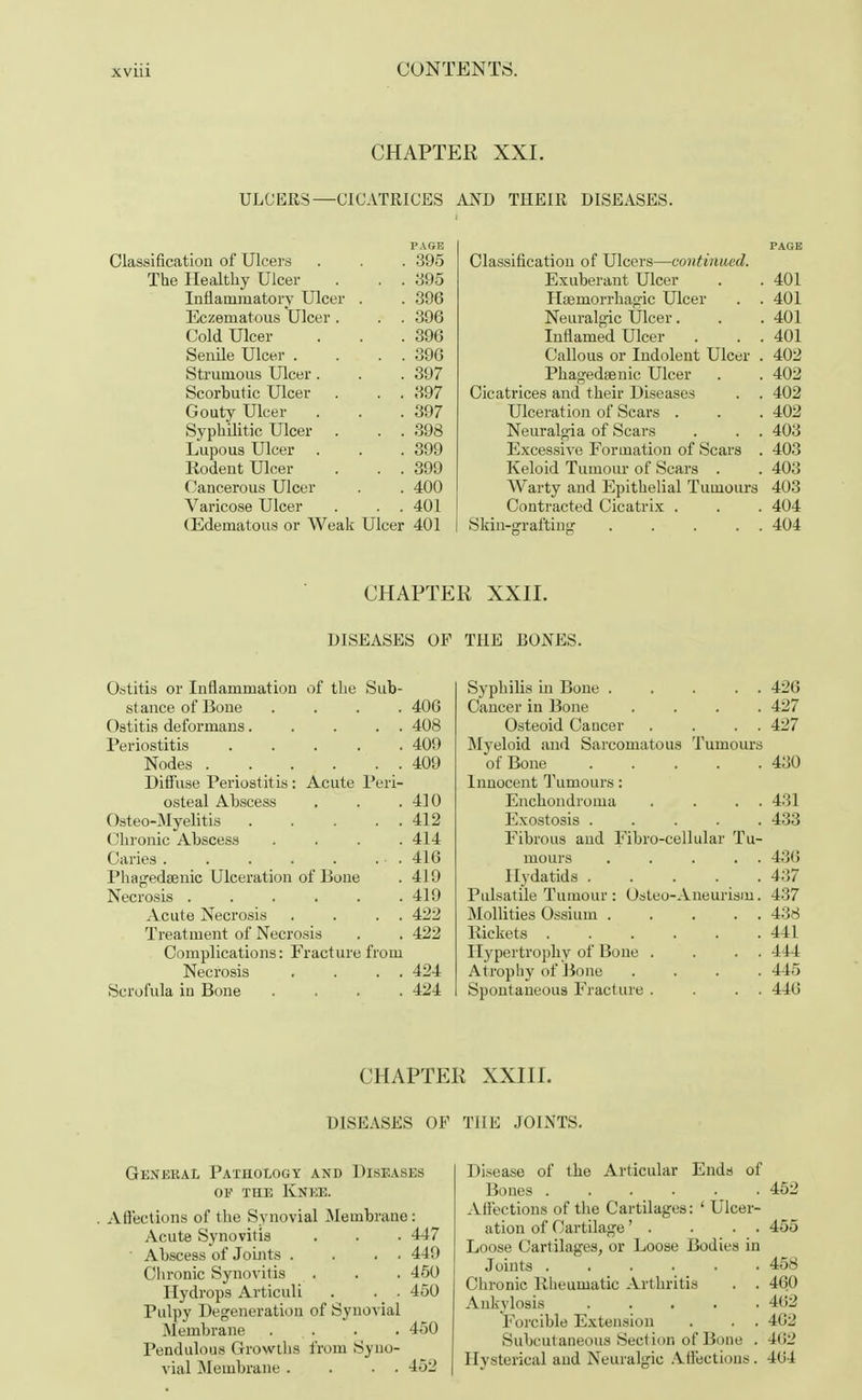 CHAPTER XXI. ULCERS—CICATRICES AND THEIR DISEASES. PAGE Classification of Ulcers . . . 395 The Healthy Ulcer . . . 395 Inflammatory Ulcer . . 396 Eczematous Ulcer . . . 396 Cold Ulcer . . .396 Senile Ulcer . . . . 396 Strumous Ulcer . . . 397 Scorbutic Ulcer . . . 397 Gouty Ulcer . . .397 Syphilitic Ulcer . . . 398 Lupous Ulcer . . . 399 Rodent Ulcer . . . 399 Cancerous Ulcer . . 400 Varicose Ulcer . . . 401 (Edematous or Weak Ulcer 401 Classification of Ulcers—continued. Exuberant Ulcer . . 401 Haemorrhapic Ulcer . . 401 Neuralgic Ulcer. . .401 Inflamed Ulcer . . . 401 Callous or Indolent Ulcer . 402 Phagedsenic Ulcer . . 402 Cicatrices and their Diseases . . 402 Ulceration of Scars . . . 402 Neuralgia of Scars . . . 403 Excessive Formation of Scars . 403 Keloid Tumour of Scars . . 403 Warty and Epithelial Tumours 403 Contracted Cicatrix . . . 404 Skin-grafting 404 CHAPTER XXII. DISEASES OF THE BONES. Ostitis or Inflammation of the Sub- stance of Bone .... 406 Ostitis deformans 408 Periostitis 409 Nodes 409 Diffuse Periostitis : Acute Peri- osteal Abscess . . .410 Osteo-Myelitis 412 Chronic Abscess . . . .414 Caries 416 Phagedaenic Ulceration of Done . 419 Necrosis 419 Acute Necrosis . . . . 422 Treatment of Necrosis . . 422 Complications: Fracture from Necrosis . . . . 424 Scrofula iu Bone .... 424 Syphilis in Bone . . . . . 426 Cancer iu Bone .... 427 Osteoid Cancer . . . . 427 Myeloid and Sarcomatous Tumours of Bone 430 Innocent Tumours: Enchondroma . . . . 431 Exostosis 433 Fibrous and Fibro-cellular Tu- mours . . . . . 43(3 Hydatids 437 Pulsatile Tumour : Osteo-Aneurism. 437 Mollities Ossiuin 438 Rickets 441 Hypertrophy of Bone . . . . 444 Atrophy of Bone .... 445 Spontaneous Fracture . . . . 446 CHAPTER XXIII. DISEASES OF THE JOINTS. General Pathology and Diseases of the Knee. . Affections of the Synovial Membrane: Acute Synovitis . . . 447 ' Abscess of Joints . . . . 449 Chronic Synovitis . . . 450 Hydrops Articuli . . . 450 Pulpy Degeneration of Synovial Membrane ... . . 450 Pendulous Growths from Syno- vial Membrane . . . . 452 Disease of the Articular Ends of Bones 452 Affections of the Cartilages: ' Ulcer- ation of Cartilage' . . . . 455 Loose Cartilages, or Loose Bodies in Joints 458 Chronic Rheumatic Arthritis . . 460 Ankylosis 462 Forcible Extension . . . 462 Subcutaneous Section of Bone . 4(i2 Hysterical and Neuralgic Affections . 404