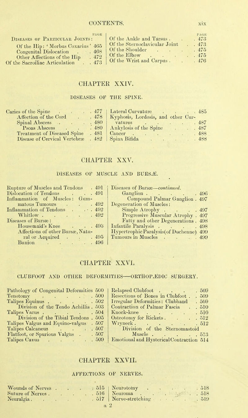 PAGE Diseases op Particular Joints: Of the Hip: ' Morbus Coxarius ' 465 Congenital Dislocation . . 468 Other Affections of the Hip . 472 Of the Sacroiliac Articulation . . 473 Of the Ankle and Tarsus . . . 473 Of the Sternoclavicular Joint . . 473 Of the Shoulder . . . .475 Of the Elbow 475 Of the Wrist and Carpus ,. • . .476 CHAPTER XXIV. DISEASES OP THE SPINE, Caries of the Spine . . . . 477 Affection of the Cord . . 478 Spinal Abscess . . . . 480 Psoas Abscess . . . 480 Treatment of Diseased Spine . 481 Disease of Cervical Vertebras . 482 Lateral Curvature . . i < 485 Kyphosis, Lordosis, and other Cur- vatures 487 Ankylosis of the Spine . . . 487 Cancer 488 Spina Bifida . . . 488 CHAPTER XXV. DISEASES OP MUSCLE AND BURSE. Rupture of Muscles and Tendons ■, 491 Dislocation of Tendons . . . 491 Inflammation of Muscles i Gum- matous Tumours . . . 492 Inflammation of Tendons . . - . 492 Whitlow 492 Diseases of Burses i Housemaid's Knee . . . 493 Affections of other Bursas, Natu- ral or Acquired . . . 495 Bunion , , ... 496 Diseases of Bursas—continued. Ganglion 496 Compound Palmar Ganglion . 497 Degeneration of Muscles: Simple Atrophy . . . . 497 Progressive Muscular Atrophy . 497 Fatty and other Degenerations . 498 Infantile Paralysis .... 498 HypertrophicParalysis(of Duchenne) 499 Tumours in Muscles . , . . 499 CHAPTER XXVL CLUBFOOT AND OTHER DEFORMITIES—ORTHOPEDIC! SURGERY. Pathology of Congenital Deformities 500 Tenotomy 500 Talipes Equinus , . . . 502 Division of the Tendo Achillis . 503 Talipes Varus 504 Division of the Tibial Tendons . 505 Talipes Valgus and Equino-valgus . 507 Talipes Calcaneus . . , . 507 Flatfoot, or Spurious Valgus . . 507 Talipes Cavus 509 Relapsed Clubfoot , . . .509 Resections of Bones in Clubfoot . . 509 Irregular Deformities: Clubhand . 508 Contraction of Palmar Fascia . . 510 Knock-knee ..... 510 Osteotomy for Rickets . . i . 512 Wryneck. . . . . .512 Division of the Sternomastoid Muscle . . . . . 513 Emotional and Hysterical Contraction 514 CHAPTER XXVIL AFFECTIONS OF NERVES. 515 Neurotomy . > ■ 518 516 Neuroma . . . . . 518 517 Nerve-stretching , • .  . . 519 a 2 Wounds of Nerves . Suture of Nerves . Neuralgia,